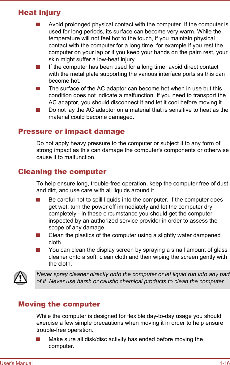 Heat injuryAvoid prolonged physical contact with the computer. If the computer isused for long periods, its surface can become very warm. While thetemperature will not feel hot to the touch, if you maintain physicalcontact with the computer for a long time, for example if you rest thecomputer on your lap or if you keep your hands on the palm rest, yourskin might suffer a low-heat injury.If the computer has been used for a long time, avoid direct contactwith the metal plate supporting the various interface ports as this canbecome hot.The surface of the AC adaptor can become hot when in use but thiscondition does not indicate a malfunction. If you need to transport theAC adaptor, you should disconnect it and let it cool before moving it.Do not lay the AC adaptor on a material that is sensitive to heat as thematerial could become damaged.Pressure or impact damageDo not apply heavy pressure to the computer or subject it to any form ofstrong impact as this can damage the computer&apos;s components or otherwisecause it to malfunction.Cleaning the computerTo help ensure long, trouble-free operation, keep the computer free of dustand dirt, and use care with all liquids around it.Be careful not to spill liquids into the computer. If the computer doesget wet, turn the power off immediately and let the computer drycompletely - in these circumstance you should get the computerinspected by an authorized service provider in order to assess thescope of any damage.Clean the plastics of the computer using a slightly water dampenedcloth.You can clean the display screen by spraying a small amount of glasscleaner onto a soft, clean cloth and then wiping the screen gently withthe cloth.Never spray cleaner directly onto the computer or let liquid run into any partof it. Never use harsh or caustic chemical products to clean the computer.Moving the computerWhile the computer is designed for flexible day-to-day usage you shouldexercise a few simple precautions when moving it in order to help ensuretrouble-free operation.Make sure all disk/disc activity has ended before moving thecomputer.User&apos;s Manual 1-16