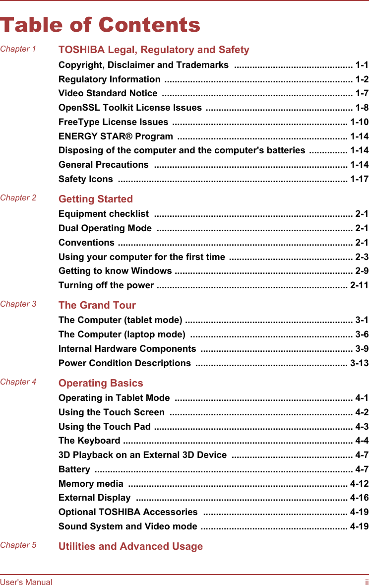 Table of ContentsChapter 1 TOSHIBA Legal, Regulatory and SafetyCopyright, Disclaimer and Trademarks  .............................................. 1-1Regulatory Information ......................................................................... 1-2Video Standard Notice  .......................................................................... 1-7OpenSSL Toolkit License Issues ......................................................... 1-8FreeType License Issues .................................................................... 1-10ENERGY STAR® Program  .................................................................. 1-14Disposing of the computer and the computer&apos;s batteries ............... 1-14General Precautions  ........................................................................... 1-14Safety Icons  ......................................................................................... 1-17Chapter 2 Getting StartedEquipment checklist  ............................................................................. 2-1Dual Operating Mode  ............................................................................ 2-1Conventions ........................................................................................... 2-1Using your computer for the first time ................................................ 2-3Getting to know Windows ..................................................................... 2-9Turning off the power .......................................................................... 2-11Chapter 3 The Grand TourThe Computer (tablet mode) ................................................................. 3-1The Computer (laptop mode)  ............................................................... 3-6Internal Hardware Components  ........................................................... 3-9Power Condition Descriptions  ........................................................... 3-13Chapter 4 Operating BasicsOperating in Tablet Mode  ..................................................................... 4-1Using the Touch Screen  ....................................................................... 4-2Using the Touch Pad ............................................................................. 4-3The Keyboard ......................................................................................... 4-43D Playback on an External 3D Device  ............................................... 4-7Battery  .................................................................................................... 4-7Memory media  ..................................................................................... 4-12External Display  .................................................................................. 4-16Optional TOSHIBA Accessories  ........................................................ 4-19Sound System and Video mode ......................................................... 4-19Chapter 5 Utilities and Advanced UsageUser&apos;s Manual ii