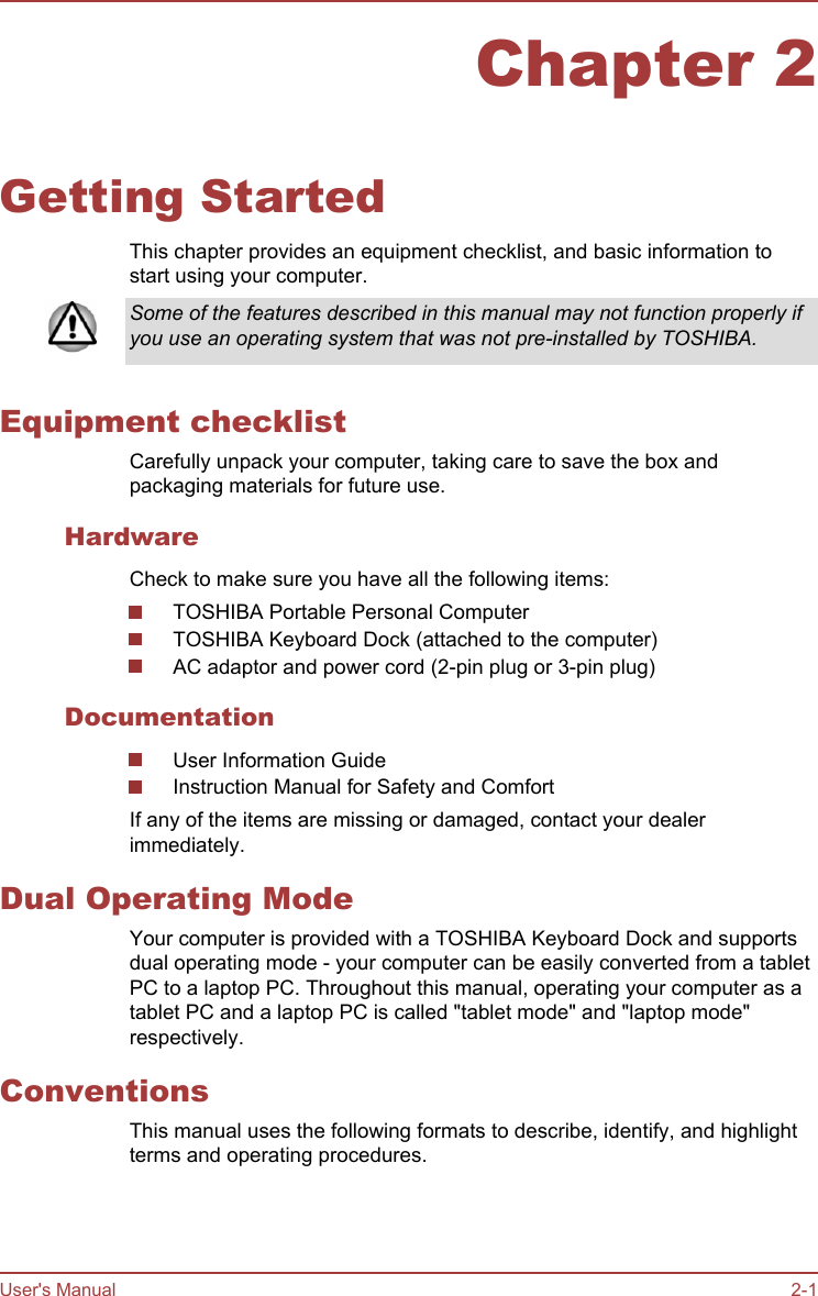 Chapter 2Getting StartedThis chapter provides an equipment checklist, and basic information tostart using your computer.Some of the features described in this manual may not function properly ifyou use an operating system that was not pre-installed by TOSHIBA.Equipment checklistCarefully unpack your computer, taking care to save the box andpackaging materials for future use.HardwareCheck to make sure you have all the following items:TOSHIBA Portable Personal ComputerTOSHIBA Keyboard Dock (attached to the computer)AC adaptor and power cord (2-pin plug or 3-pin plug)DocumentationUser Information GuideInstruction Manual for Safety and ComfortIf any of the items are missing or damaged, contact your dealerimmediately.Dual Operating ModeYour computer is provided with a TOSHIBA Keyboard Dock and supportsdual operating mode - your computer can be easily converted from a tabletPC to a laptop PC. Throughout this manual, operating your computer as atablet PC and a laptop PC is called &quot;tablet mode&quot; and &quot;laptop mode&quot;respectively.ConventionsThis manual uses the following formats to describe, identify, and highlightterms and operating procedures.User&apos;s Manual 2-1