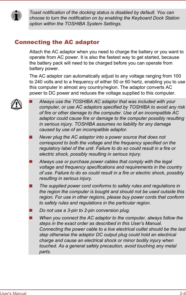 Toast notification of the docking status is disabled by default. You canchoose to turn the notification on by enabling the Keyboard Dock Stationoption within the TOSHIBA System Settings.Connecting the AC adaptorAttach the AC adaptor when you need to charge the battery or you want tooperate from AC power. It is also the fastest way to get started, becausethe battery pack will need to be charged before you can operate frombattery power.The AC adaptor can automatically adjust to any voltage ranging from 100to 240 volts and to a frequency of either 50 or 60 hertz, enabling you to usethis computer in almost any country/region. The adaptor converts ACpower to DC power and reduces the voltage supplied to this computer.Always use the TOSHIBA AC adaptor that was included with yourcomputer, or use AC adaptors specified by TOSHIBA to avoid any riskof fire or other damage to the computer. Use of an incompatible ACadaptor could cause fire or damage to the computer possibly resultingin serious injury. TOSHIBA assumes no liability for any damagecaused by use of an incompatible adaptor.Never plug the AC adaptor into a power source that does notcorrespond to both the voltage and the frequency specified on theregulatory label of the unit. Failure to do so could result in a fire orelectric shock, possibly resulting in serious injury.Always use or purchase power cables that comply with the legalvoltage and frequency specifications and requirements in the countryof use. Failure to do so could result in a fire or electric shock, possiblyresulting in serious injury.The supplied power cord conforms to safety rules and regulations inthe region the computer is bought and should not be used outside thisregion. For use in other regions, please buy power cords that conformto safety rules and regulations in the particular region.Do not use a 3-pin to 2-pin conversion plug.When you connect the AC adaptor to the computer, always follow thesteps in the exact order as described in this User’s Manual.Connecting the power cable to a live electrical outlet should be the laststep otherwise the adaptor DC output plug could hold an electricalcharge and cause an electrical shock or minor bodily injury whentouched. As a general safety precaution, avoid touching any metalparts.User&apos;s Manual 2-6