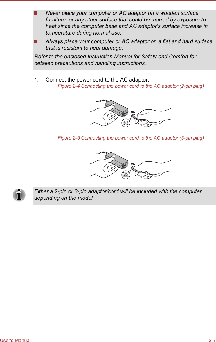 Never place your computer or AC adaptor on a wooden surface,furniture, or any other surface that could be marred by exposure toheat since the computer base and AC adaptor&apos;s surface increase intemperature during normal use.Always place your computer or AC adaptor on a flat and hard surfacethat is resistant to heat damage.Refer to the enclosed Instruction Manual for Safety and Comfort fordetailed precautions and handling instructions.1. Connect the power cord to the AC adaptor.Figure 2-4 Connecting the power cord to the AC adaptor (2-pin plug)Figure 2-5 Connecting the power cord to the AC adaptor (3-pin plug)Either a 2-pin or 3-pin adaptor/cord will be included with the computerdepending on the model.User&apos;s Manual 2-7