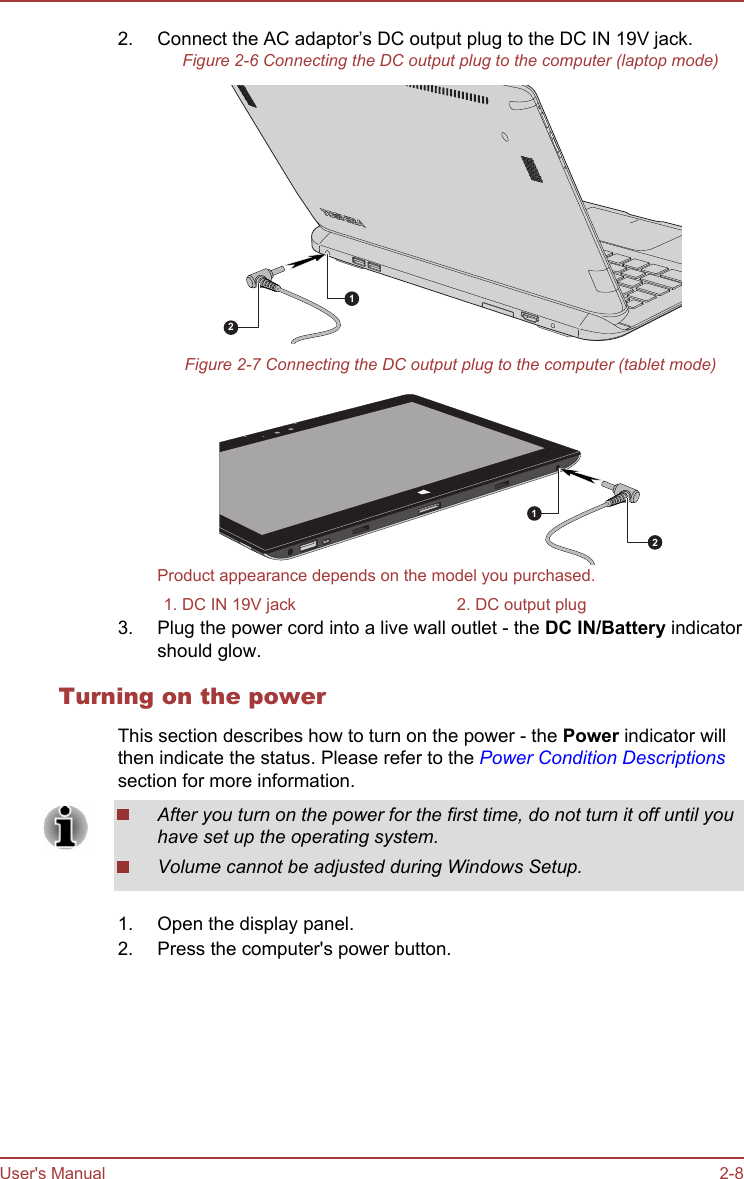 2. Connect the AC adaptor’s DC output plug to the DC IN 19V jack.Figure 2-6 Connecting the DC output plug to the computer (laptop mode)12Figure 2-7 Connecting the DC output plug to the computer (tablet mode)12Product appearance depends on the model you purchased.1. DC IN 19V jack 2. DC output plug3. Plug the power cord into a live wall outlet - the DC IN/Battery indicatorshould glow.Turning on the powerThis section describes how to turn on the power - the Power indicator willthen indicate the status. Please refer to the Power Condition Descriptionssection for more information.After you turn on the power for the first time, do not turn it off until youhave set up the operating system.Volume cannot be adjusted during Windows Setup.1. Open the display panel.2. Press the computer&apos;s power button.User&apos;s Manual 2-8