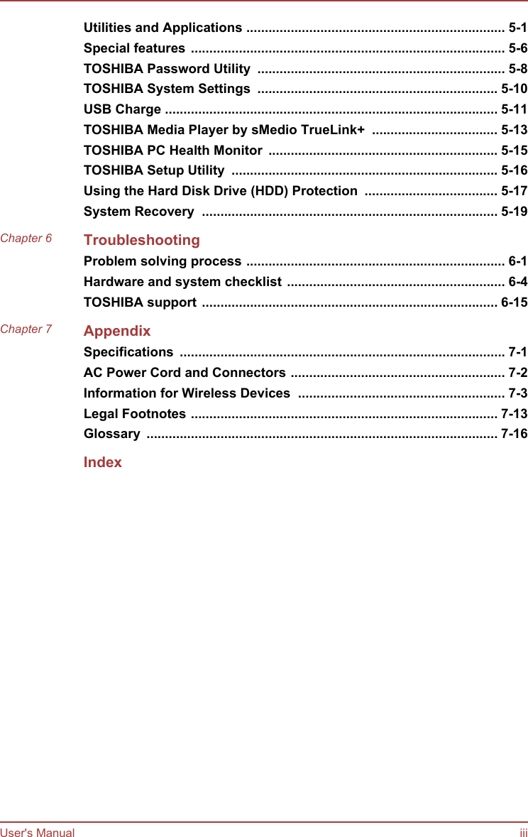 Utilities and Applications ...................................................................... 5-1Special features ..................................................................................... 5-6TOSHIBA Password Utility  ................................................................... 5-8TOSHIBA System Settings  ................................................................. 5-10USB Charge .......................................................................................... 5-11TOSHIBA Media Player by sMedio TrueLink+  .................................. 5-13TOSHIBA PC Health Monitor  .............................................................. 5-15TOSHIBA Setup Utility  ........................................................................ 5-16Using the Hard Disk Drive (HDD) Protection  .................................... 5-17System Recovery  ................................................................................ 5-19Chapter 6 TroubleshootingProblem solving process ...................................................................... 6-1Hardware and system checklist ........................................................... 6-4TOSHIBA support ................................................................................ 6-15Chapter 7 AppendixSpecifications  ........................................................................................ 7-1AC Power Cord and Connectors .......................................................... 7-2Information for Wireless Devices  ........................................................ 7-3Legal Footnotes ................................................................................... 7-13Glossary  ............................................................................................... 7-16IndexUser&apos;s Manual iii