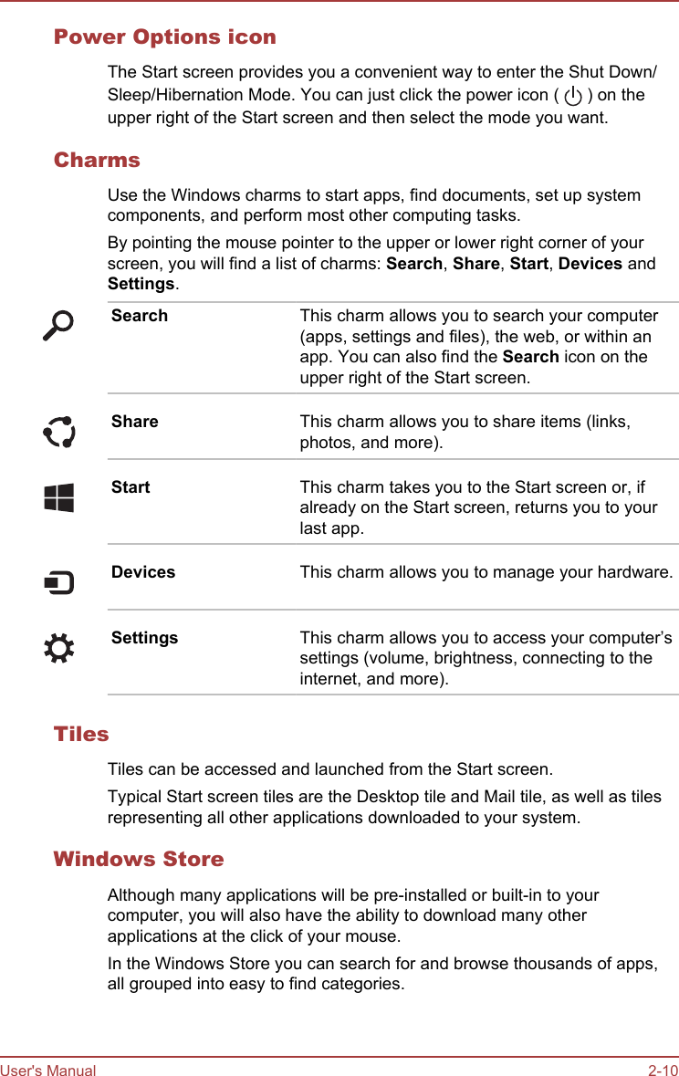 Power Options iconThe Start screen provides you a convenient way to enter the Shut Down/Sleep/Hibernation Mode. You can just click the power icon (   ) on theupper right of the Start screen and then select the mode you want.CharmsUse the Windows charms to start apps, find documents, set up systemcomponents, and perform most other computing tasks.By pointing the mouse pointer to the upper or lower right corner of yourscreen, you will find a list of charms: Search, Share, Start, Devices andSettings.Search This charm allows you to search your computer(apps, settings and files), the web, or within anapp. You can also find the Search icon on theupper right of the Start screen.Share This charm allows you to share items (links,photos, and more).Start This charm takes you to the Start screen or, ifalready on the Start screen, returns you to yourlast app.Devices This charm allows you to manage your hardware.Settings This charm allows you to access your computer’ssettings (volume, brightness, connecting to theinternet, and more).TilesTiles can be accessed and launched from the Start screen.Typical Start screen tiles are the Desktop tile and Mail tile, as well as tilesrepresenting all other applications downloaded to your system.Windows StoreAlthough many applications will be pre-installed or built-in to yourcomputer, you will also have the ability to download many otherapplications at the click of your mouse.In the Windows Store you can search for and browse thousands of apps,all grouped into easy to find categories.User&apos;s Manual 2-10