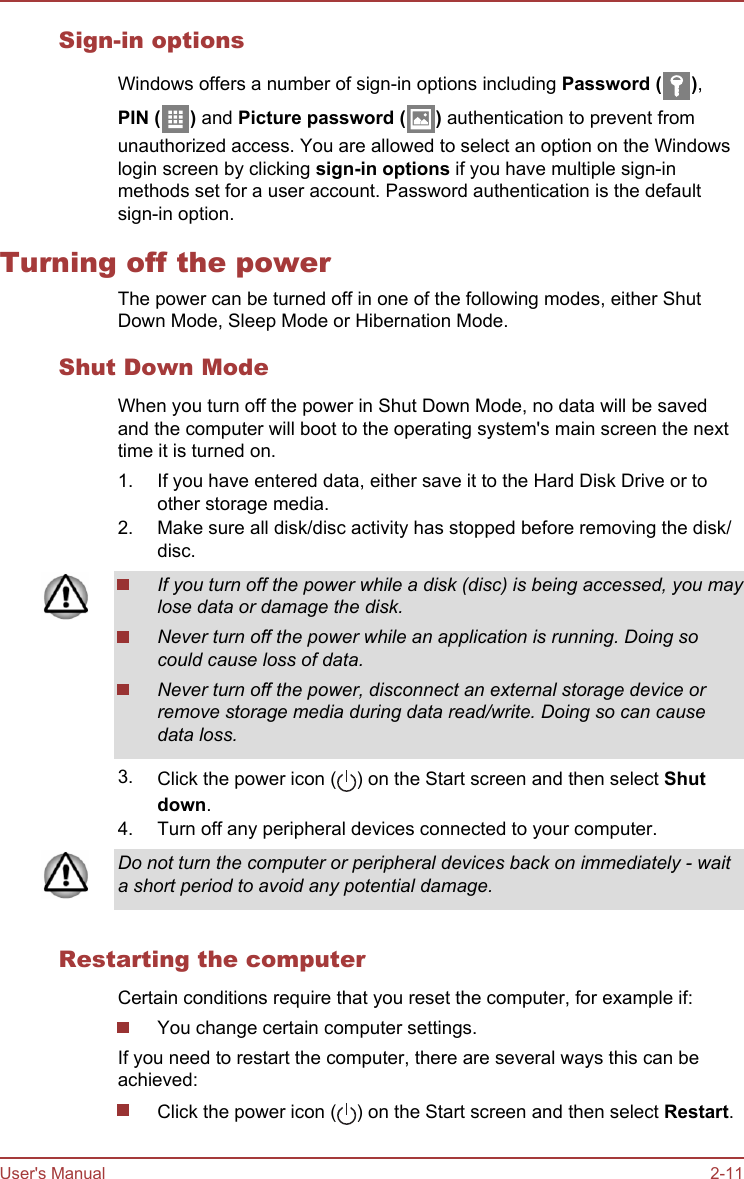 Sign-in optionsWindows offers a number of sign-in options including Password ( ),PIN ( ) and Picture password ( ) authentication to prevent fromunauthorized access. You are allowed to select an option on the Windowslogin screen by clicking sign-in options if you have multiple sign-inmethods set for a user account. Password authentication is the defaultsign-in option.Turning off the powerThe power can be turned off in one of the following modes, either ShutDown Mode, Sleep Mode or Hibernation Mode.Shut Down ModeWhen you turn off the power in Shut Down Mode, no data will be savedand the computer will boot to the operating system&apos;s main screen the nexttime it is turned on.1. If you have entered data, either save it to the Hard Disk Drive or toother storage media.2. Make sure all disk/disc activity has stopped before removing the disk/disc.If you turn off the power while a disk (disc) is being accessed, you maylose data or damage the disk.Never turn off the power while an application is running. Doing socould cause loss of data.Never turn off the power, disconnect an external storage device orremove storage media during data read/write. Doing so can causedata loss.3. Click the power icon ( ) on the Start screen and then select Shut down.4. Turn off any peripheral devices connected to your computer.Do not turn the computer or peripheral devices back on immediately - waita short period to avoid any potential damage.Restarting the computerCertain conditions require that you reset the computer, for example if:You change certain computer settings.If you need to restart the computer, there are several ways this can beachieved:Click the power icon ( ) on the Start screen and then select Restart.User&apos;s Manual 2-11