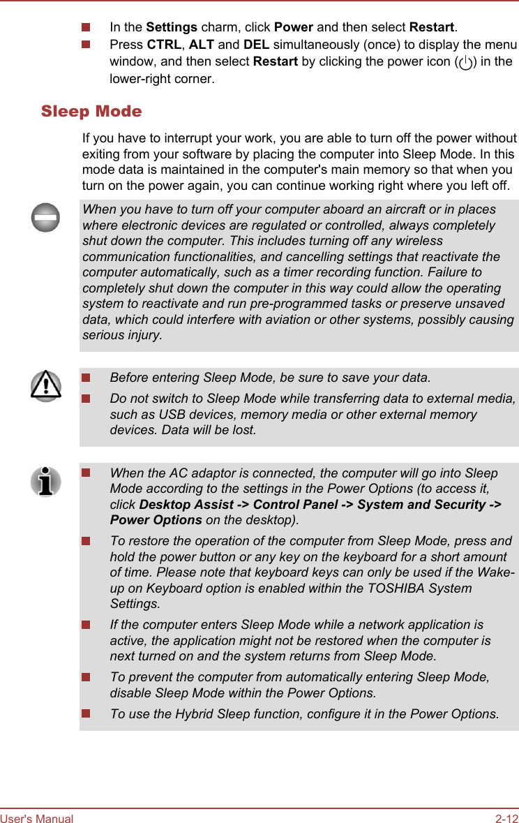 In the Settings charm, click Power and then select Restart.Press CTRL, ALT and DEL simultaneously (once) to display the menuwindow, and then select Restart by clicking the power icon ( ) in thelower-right corner.Sleep ModeIf you have to interrupt your work, you are able to turn off the power withoutexiting from your software by placing the computer into Sleep Mode. In thismode data is maintained in the computer&apos;s main memory so that when youturn on the power again, you can continue working right where you left off.When you have to turn off your computer aboard an aircraft or in placeswhere electronic devices are regulated or controlled, always completelyshut down the computer. This includes turning off any wirelesscommunication functionalities, and cancelling settings that reactivate thecomputer automatically, such as a timer recording function. Failure tocompletely shut down the computer in this way could allow the operatingsystem to reactivate and run pre-programmed tasks or preserve unsaveddata, which could interfere with aviation or other systems, possibly causingserious injury.Before entering Sleep Mode, be sure to save your data.Do not switch to Sleep Mode while transferring data to external media,such as USB devices, memory media or other external memorydevices. Data will be lost.When the AC adaptor is connected, the computer will go into SleepMode according to the settings in the Power Options (to access it,click Desktop Assist -&gt; Control Panel -&gt; System and Security -&gt;Power Options on the desktop).To restore the operation of the computer from Sleep Mode, press andhold the power button or any key on the keyboard for a short amountof time. Please note that keyboard keys can only be used if the Wake-up on Keyboard option is enabled within the TOSHIBA SystemSettings.If the computer enters Sleep Mode while a network application isactive, the application might not be restored when the computer isnext turned on and the system returns from Sleep Mode.To prevent the computer from automatically entering Sleep Mode,disable Sleep Mode within the Power Options.To use the Hybrid Sleep function, configure it in the Power Options.User&apos;s Manual 2-12