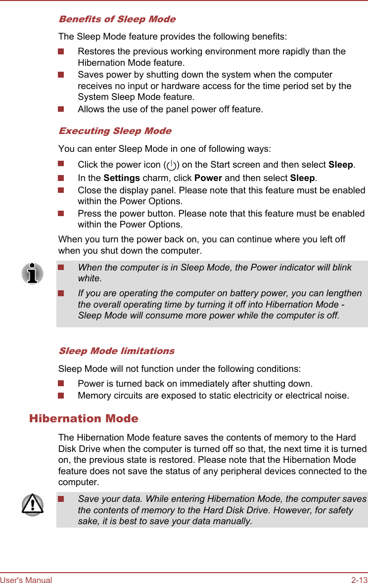 Benefits of Sleep ModeThe Sleep Mode feature provides the following benefits:Restores the previous working environment more rapidly than theHibernation Mode feature.Saves power by shutting down the system when the computerreceives no input or hardware access for the time period set by theSystem Sleep Mode feature.Allows the use of the panel power off feature.Executing Sleep ModeYou can enter Sleep Mode in one of following ways:Click the power icon ( ) on the Start screen and then select Sleep.In the Settings charm, click Power and then select Sleep.Close the display panel. Please note that this feature must be enabledwithin the Power Options.Press the power button. Please note that this feature must be enabledwithin the Power Options.When you turn the power back on, you can continue where you left offwhen you shut down the computer.When the computer is in Sleep Mode, the Power indicator will blinkwhite.If you are operating the computer on battery power, you can lengthenthe overall operating time by turning it off into Hibernation Mode -Sleep Mode will consume more power while the computer is off.Sleep Mode limitationsSleep Mode will not function under the following conditions:Power is turned back on immediately after shutting down.Memory circuits are exposed to static electricity or electrical noise.Hibernation ModeThe Hibernation Mode feature saves the contents of memory to the HardDisk Drive when the computer is turned off so that, the next time it is turnedon, the previous state is restored. Please note that the Hibernation Modefeature does not save the status of any peripheral devices connected to thecomputer.Save your data. While entering Hibernation Mode, the computer savesthe contents of memory to the Hard Disk Drive. However, for safetysake, it is best to save your data manually.User&apos;s Manual 2-13