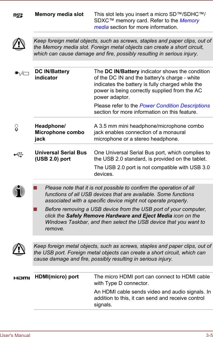 Memory media slot This slot lets you insert a micro SD™/SDHC™/SDXC™ memory card. Refer to the Memorymedia section for more information.Keep foreign metal objects, such as screws, staples and paper clips, out ofthe Memory media slot. Foreign metal objects can create a short circuit,which can cause damage and fire, possibly resulting in serious injury.DC IN/BatteryindicatorThe DC IN/Battery indicator shows the conditionof the DC IN and the battery&apos;s charge - whiteindicates the battery is fully charged while thepower is being correctly supplied from the ACpower adaptor.Please refer to the Power Condition Descriptionssection for more information on this feature.Headphone/Microphone combojackA 3.5 mm mini headphone/microphone combojack enables connection of a monauralmicrophone or a stereo headphone.Universal Serial Bus(USB 2.0) portOne Universal Serial Bus port, which complies tothe USB 2.0 standard, is provided on the tablet.The USB 2.0 port is not compatible with USB 3.0devices.Please note that it is not possible to confirm the operation of allfunctions of all USB devices that are available. Some functionsassociated with a specific device might not operate properly.Before removing a USB device from the USB port of your computer,click the Safely Remove Hardware and Eject Media icon on theWindows Taskbar, and then select the USB device that you want toremove.Keep foreign metal objects, such as screws, staples and paper clips, out ofthe USB port. Foreign metal objects can create a short circuit, which cancause damage and fire, possibly resulting in serious injury.HDMI(micro) port The micro HDMI port can connect to HDMI cablewith Type D connector.An HDMI cable sends video and audio signals. Inaddition to this, it can send and receive controlsignals.User&apos;s Manual 3-5