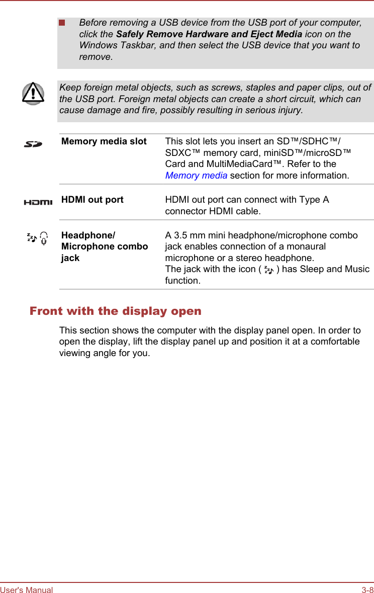 Before removing a USB device from the USB port of your computer,click the Safely Remove Hardware and Eject Media icon on theWindows Taskbar, and then select the USB device that you want toremove.Keep foreign metal objects, such as screws, staples and paper clips, out ofthe USB port. Foreign metal objects can create a short circuit, which cancause damage and fire, possibly resulting in serious injury.Memory media slot This slot lets you insert an SD™/SDHC™/SDXC™ memory card, miniSD™/microSD™Card and MultiMediaCard™. Refer to theMemory media section for more information.HDMI out port HDMI out port can connect with Type Aconnector HDMI cable.Headphone/Microphone combojackA 3.5 mm mini headphone/microphone combojack enables connection of a monauralmicrophone or a stereo headphone.The jack with the icon (   ) has Sleep and Musicfunction.Front with the display openThis section shows the computer with the display panel open. In order toopen the display, lift the display panel up and position it at a comfortableviewing angle for you.User&apos;s Manual 3-8