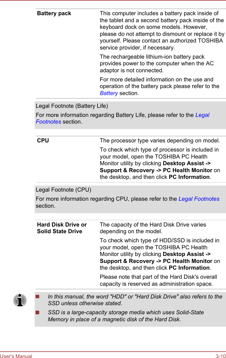 Battery pack This computer includes a battery pack inside ofthe tablet and a second battery pack inside of thekeyboard dock on some models. However,please do not attempt to dismount or replace it byyourself. Please contact an authorized TOSHIBAservice provider, if necessary.The rechargeable lithium-ion battery packprovides power to the computer when the ACadaptor is not connected.For more detailed information on the use andoperation of the battery pack please refer to theBattery section.Legal Footnote (Battery Life)For more information regarding Battery Life, please refer to the LegalFootnotes section.CPU The processor type varies depending on model.To check which type of processor is included inyour model, open the TOSHIBA PC HealthMonitor utility by clicking Desktop Assist -&gt;Support &amp; Recovery -&gt; PC Health Monitor onthe desktop, and then click PC Information.Legal Footnote (CPU)For more information regarding CPU, please refer to the Legal Footnotessection.Hard Disk Drive orSolid State DriveThe capacity of the Hard Disk Drive variesdepending on the model.To check which type of HDD/SSD is included inyour model, open the TOSHIBA PC HealthMonitor utility by clicking Desktop Assist -&gt;Support &amp; Recovery -&gt; PC Health Monitor onthe desktop, and then click PC Information.Please note that part of the Hard Disk&apos;s overallcapacity is reserved as administration space.In this manual, the word &quot;HDD&quot; or &quot;Hard Disk Drive&quot; also refers to theSSD unless otherwise stated.SSD is a large-capacity storage media which uses Solid-StateMemory in place of a magnetic disk of the Hard Disk.User&apos;s Manual 3-10