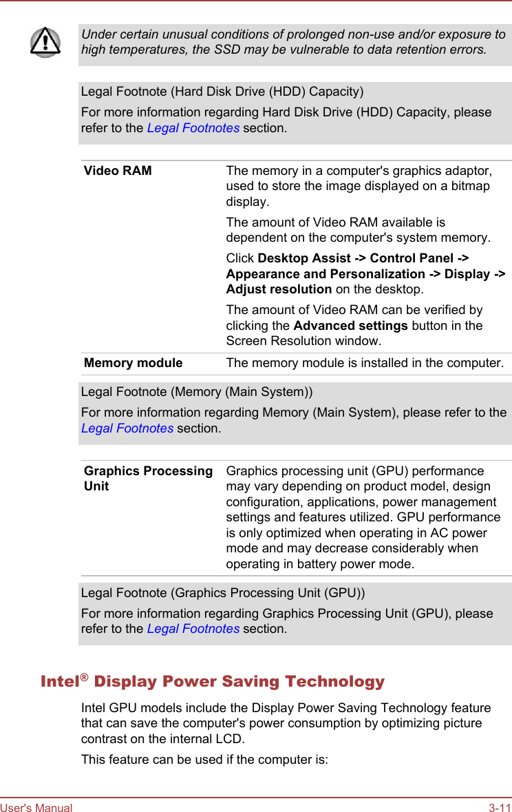 Under certain unusual conditions of prolonged non-use and/or exposure tohigh temperatures, the SSD may be vulnerable to data retention errors.Legal Footnote (Hard Disk Drive (HDD) Capacity)For more information regarding Hard Disk Drive (HDD) Capacity, pleaserefer to the Legal Footnotes section.Video RAM The memory in a computer&apos;s graphics adaptor,used to store the image displayed on a bitmapdisplay.The amount of Video RAM available isdependent on the computer&apos;s system memory.Click Desktop Assist -&gt; Control Panel -&gt;Appearance and Personalization -&gt; Display -&gt;Adjust resolution on the desktop.The amount of Video RAM can be verified byclicking the Advanced settings button in theScreen Resolution window.Memory module The memory module is installed in the computer.Legal Footnote (Memory (Main System))For more information regarding Memory (Main System), please refer to theLegal Footnotes section.Graphics ProcessingUnitGraphics processing unit (GPU) performancemay vary depending on product model, designconfiguration, applications, power managementsettings and features utilized. GPU performanceis only optimized when operating in AC powermode and may decrease considerably whenoperating in battery power mode.Legal Footnote (Graphics Processing Unit (GPU))For more information regarding Graphics Processing Unit (GPU), pleaserefer to the Legal Footnotes section.Intel® Display Power Saving TechnologyIntel GPU models include the Display Power Saving Technology featurethat can save the computer&apos;s power consumption by optimizing picturecontrast on the internal LCD.This feature can be used if the computer is:User&apos;s Manual 3-11