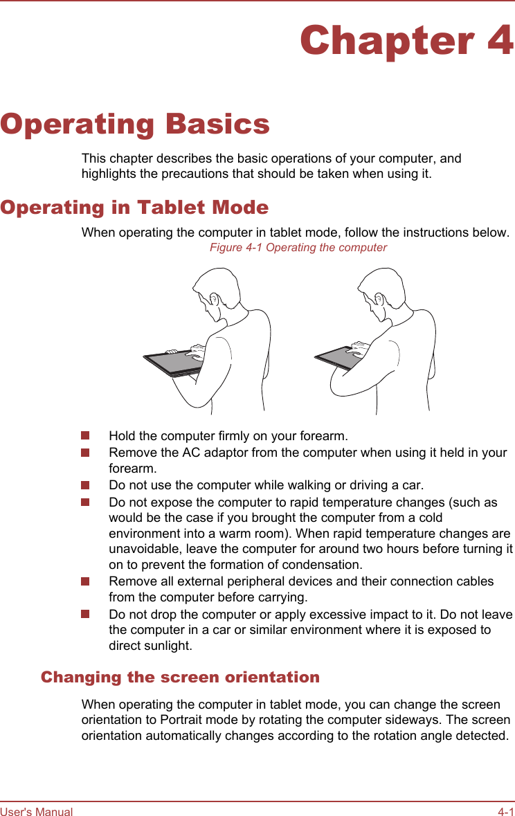 Chapter 4Operating BasicsThis chapter describes the basic operations of your computer, andhighlights the precautions that should be taken when using it.Operating in Tablet ModeWhen operating the computer in tablet mode, follow the instructions below.Figure 4-1 Operating the computerHold the computer firmly on your forearm.Remove the AC adaptor from the computer when using it held in yourforearm.Do not use the computer while walking or driving a car.Do not expose the computer to rapid temperature changes (such aswould be the case if you brought the computer from a coldenvironment into a warm room). When rapid temperature changes areunavoidable, leave the computer for around two hours before turning iton to prevent the formation of condensation.Remove all external peripheral devices and their connection cablesfrom the computer before carrying.Do not drop the computer or apply excessive impact to it. Do not leavethe computer in a car or similar environment where it is exposed todirect sunlight.Changing the screen orientationWhen operating the computer in tablet mode, you can change the screenorientation to Portrait mode by rotating the computer sideways. The screenorientation automatically changes according to the rotation angle detected.User&apos;s Manual 4-1