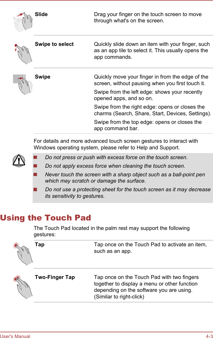 Slide Drag your finger on the touch screen to movethrough what&apos;s on the screen.Swipe to select Quickly slide down an item with your finger, suchas an app tile to select it. This usually opens theapp commands.Swipe Quickly move your finger in from the edge of thescreen, without pausing when you first touch it.Swipe from the left edge: shows your recentlyopened apps, and so on.Swipe from the right edge: opens or closes thecharms (Search, Share, Start, Devices, Settings).Swipe from the top edge: opens or closes theapp command bar.For details and more advanced touch screen gestures to interact withWindows operating system, please refer to Help and Support.Do not press or push with excess force on the touch screen.Do not apply excess force when cleaning the touch screen.Never touch the screen with a sharp object such as a ball-point penwhich may scratch or damage the surface.Do not use a protecting sheet for the touch screen as it may decreaseits sensitivity to gestures.Using the Touch PadThe Touch Pad located in the palm rest may support the followinggestures:Tap Tap once on the Touch Pad to activate an item,such as an app.Two-Finger Tap Tap once on the Touch Pad with two fingerstogether to display a menu or other functiondepending on the software you are using.(Similar to right-click)User&apos;s Manual 4-3