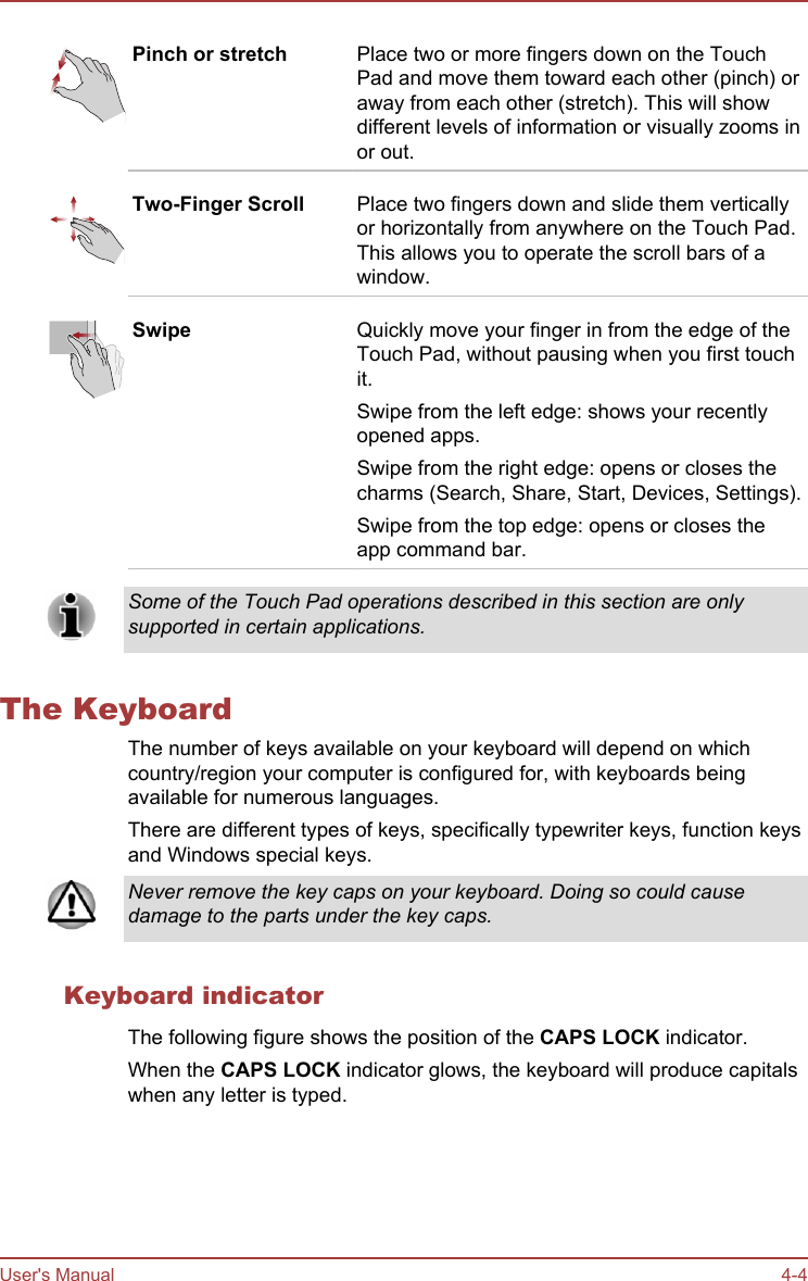 Pinch or stretch Place two or more fingers down on the TouchPad and move them toward each other (pinch) oraway from each other (stretch). This will showdifferent levels of information or visually zooms inor out.Two-Finger Scroll Place two fingers down and slide them verticallyor horizontally from anywhere on the Touch Pad.This allows you to operate the scroll bars of awindow.Swipe Quickly move your finger in from the edge of theTouch Pad, without pausing when you first touchit.Swipe from the left edge: shows your recentlyopened apps.Swipe from the right edge: opens or closes thecharms (Search, Share, Start, Devices, Settings).Swipe from the top edge: opens or closes theapp command bar.Some of the Touch Pad operations described in this section are onlysupported in certain applications.The KeyboardThe number of keys available on your keyboard will depend on whichcountry/region your computer is configured for, with keyboards beingavailable for numerous languages.There are different types of keys, specifically typewriter keys, function keysand Windows special keys.Never remove the key caps on your keyboard. Doing so could causedamage to the parts under the key caps.Keyboard indicatorThe following figure shows the position of the CAPS LOCK indicator.When the CAPS LOCK indicator glows, the keyboard will produce capitalswhen any letter is typed.User&apos;s Manual 4-4
