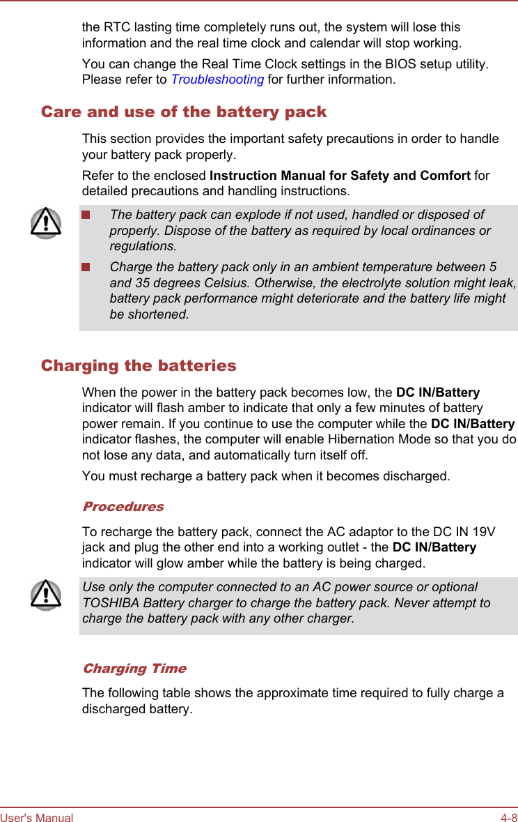 the RTC lasting time completely runs out, the system will lose thisinformation and the real time clock and calendar will stop working.You can change the Real Time Clock settings in the BIOS setup utility.Please refer to Troubleshooting for further information.Care and use of the battery packThis section provides the important safety precautions in order to handleyour battery pack properly.Refer to the enclosed Instruction Manual for Safety and Comfort fordetailed precautions and handling instructions.The battery pack can explode if not used, handled or disposed ofproperly. Dispose of the battery as required by local ordinances orregulations.Charge the battery pack only in an ambient temperature between 5and 35 degrees Celsius. Otherwise, the electrolyte solution might leak,battery pack performance might deteriorate and the battery life mightbe shortened.Charging the batteriesWhen the power in the battery pack becomes low, the DC IN/Batteryindicator will flash amber to indicate that only a few minutes of batterypower remain. If you continue to use the computer while the DC IN/Batteryindicator flashes, the computer will enable Hibernation Mode so that you donot lose any data, and automatically turn itself off.You must recharge a battery pack when it becomes discharged.ProceduresTo recharge the battery pack, connect the AC adaptor to the DC IN 19Vjack and plug the other end into a working outlet - the DC IN/Batteryindicator will glow amber while the battery is being charged.Use only the computer connected to an AC power source or optionalTOSHIBA Battery charger to charge the battery pack. Never attempt tocharge the battery pack with any other charger.Charging TimeThe following table shows the approximate time required to fully charge adischarged battery.User&apos;s Manual 4-8