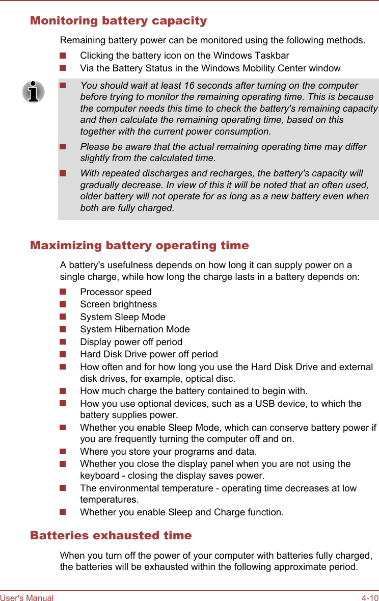 Monitoring battery capacityRemaining battery power can be monitored using the following methods.Clicking the battery icon on the Windows TaskbarVia the Battery Status in the Windows Mobility Center windowYou should wait at least 16 seconds after turning on the computerbefore trying to monitor the remaining operating time. This is becausethe computer needs this time to check the battery&apos;s remaining capacityand then calculate the remaining operating time, based on thistogether with the current power consumption.Please be aware that the actual remaining operating time may differslightly from the calculated time.With repeated discharges and recharges, the battery&apos;s capacity willgradually decrease. In view of this it will be noted that an often used,older battery will not operate for as long as a new battery even whenboth are fully charged.Maximizing battery operating timeA battery&apos;s usefulness depends on how long it can supply power on asingle charge, while how long the charge lasts in a battery depends on:Processor speedScreen brightnessSystem Sleep ModeSystem Hibernation ModeDisplay power off periodHard Disk Drive power off periodHow often and for how long you use the Hard Disk Drive and externaldisk drives, for example, optical disc.How much charge the battery contained to begin with.How you use optional devices, such as a USB device, to which thebattery supplies power.Whether you enable Sleep Mode, which can conserve battery power ifyou are frequently turning the computer off and on.Where you store your programs and data.Whether you close the display panel when you are not using thekeyboard - closing the display saves power.The environmental temperature - operating time decreases at lowtemperatures.Whether you enable Sleep and Charge function.Batteries exhausted timeWhen you turn off the power of your computer with batteries fully charged,the batteries will be exhausted within the following approximate period.User&apos;s Manual 4-10