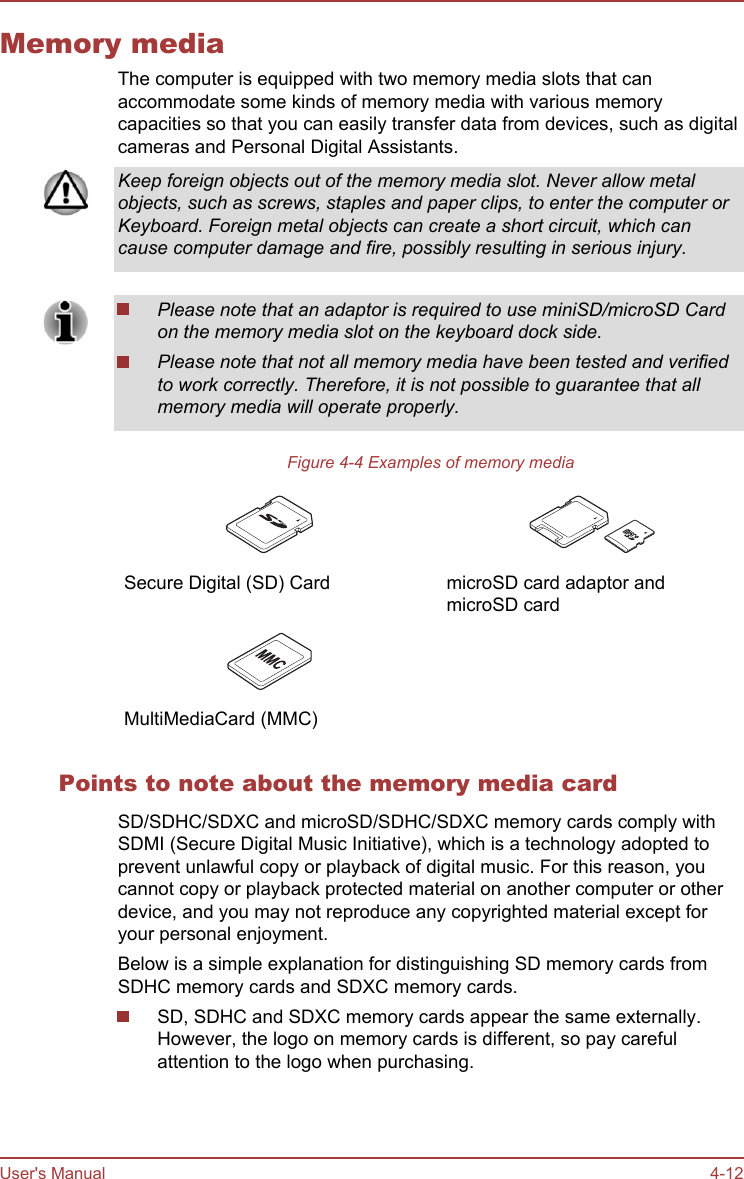 Memory mediaThe computer is equipped with two memory media slots that canaccommodate some kinds of memory media with various memorycapacities so that you can easily transfer data from devices, such as digitalcameras and Personal Digital Assistants.Keep foreign objects out of the memory media slot. Never allow metalobjects, such as screws, staples and paper clips, to enter the computer orKeyboard. Foreign metal objects can create a short circuit, which cancause computer damage and fire, possibly resulting in serious injury.Please note that an adaptor is required to use miniSD/microSD Cardon the memory media slot on the keyboard dock side.Please note that not all memory media have been tested and verifiedto work correctly. Therefore, it is not possible to guarantee that allmemory media will operate properly.Figure 4-4 Examples of memory media Secure Digital (SD) Card   microSD card adaptor andmicroSD card   MultiMediaCard (MMC)    Points to note about the memory media cardSD/SDHC/SDXC and microSD/SDHC/SDXC memory cards comply withSDMI (Secure Digital Music Initiative), which is a technology adopted toprevent unlawful copy or playback of digital music. For this reason, youcannot copy or playback protected material on another computer or otherdevice, and you may not reproduce any copyrighted material except foryour personal enjoyment.Below is a simple explanation for distinguishing SD memory cards fromSDHC memory cards and SDXC memory cards.SD, SDHC and SDXC memory cards appear the same externally.However, the logo on memory cards is different, so pay carefulattention to the logo when purchasing.User&apos;s Manual 4-12