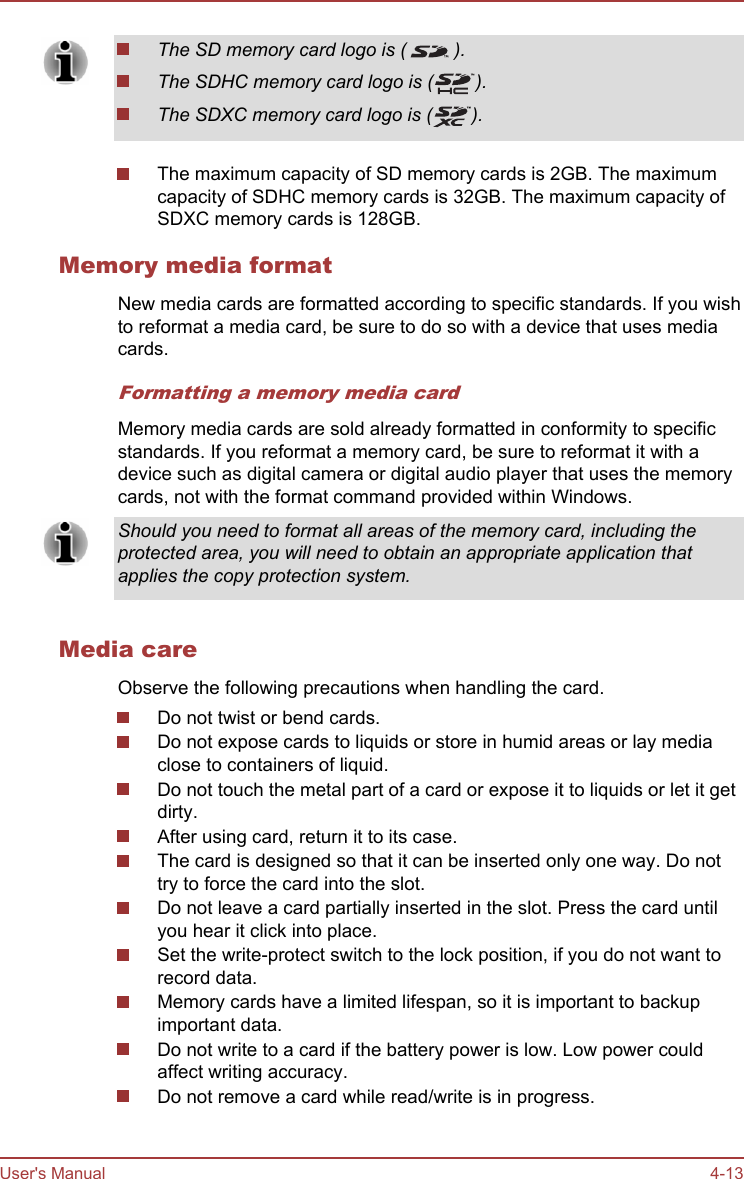 The SD memory card logo is ( ).The SDHC memory card logo is ( ).The SDXC memory card logo is ( ).The maximum capacity of SD memory cards is 2GB. The maximumcapacity of SDHC memory cards is 32GB. The maximum capacity ofSDXC memory cards is 128GB.Memory media formatNew media cards are formatted according to specific standards. If you wishto reformat a media card, be sure to do so with a device that uses mediacards.Formatting a memory media cardMemory media cards are sold already formatted in conformity to specificstandards. If you reformat a memory card, be sure to reformat it with adevice such as digital camera or digital audio player that uses the memorycards, not with the format command provided within Windows.Should you need to format all areas of the memory card, including theprotected area, you will need to obtain an appropriate application thatapplies the copy protection system.Media careObserve the following precautions when handling the card.Do not twist or bend cards.Do not expose cards to liquids or store in humid areas or lay mediaclose to containers of liquid.Do not touch the metal part of a card or expose it to liquids or let it getdirty.After using card, return it to its case.The card is designed so that it can be inserted only one way. Do nottry to force the card into the slot.Do not leave a card partially inserted in the slot. Press the card untilyou hear it click into place.Set the write-protect switch to the lock position, if you do not want torecord data.Memory cards have a limited lifespan, so it is important to backupimportant data.Do not write to a card if the battery power is low. Low power couldaffect writing accuracy.Do not remove a card while read/write is in progress.User&apos;s Manual 4-13