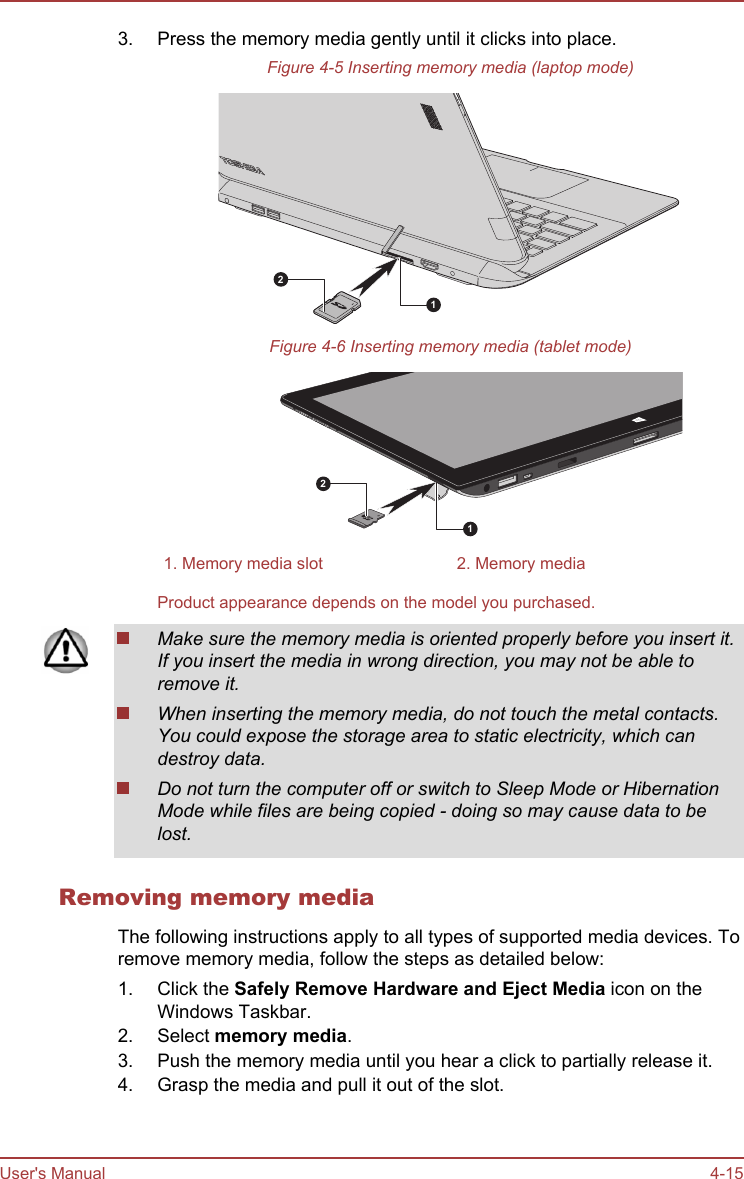 3. Press the memory media gently until it clicks into place.Figure 4-5 Inserting memory media (laptop mode)12Figure 4-6 Inserting memory media (tablet mode)121. Memory media slot 2. Memory mediaProduct appearance depends on the model you purchased.Make sure the memory media is oriented properly before you insert it.If you insert the media in wrong direction, you may not be able toremove it.When inserting the memory media, do not touch the metal contacts.You could expose the storage area to static electricity, which candestroy data.Do not turn the computer off or switch to Sleep Mode or HibernationMode while files are being copied - doing so may cause data to belost.Removing memory mediaThe following instructions apply to all types of supported media devices. Toremove memory media, follow the steps as detailed below:1. Click the Safely Remove Hardware and Eject Media icon on theWindows Taskbar.2. Select memory media.3. Push the memory media until you hear a click to partially release it.4. Grasp the media and pull it out of the slot.User&apos;s Manual 4-15