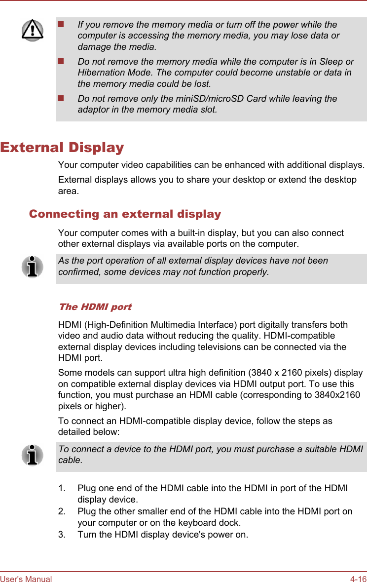 If you remove the memory media or turn off the power while thecomputer is accessing the memory media, you may lose data ordamage the media.Do not remove the memory media while the computer is in Sleep orHibernation Mode. The computer could become unstable or data inthe memory media could be lost.Do not remove only the miniSD/microSD Card while leaving theadaptor in the memory media slot.External DisplayYour computer video capabilities can be enhanced with additional displays.External displays allows you to share your desktop or extend the desktoparea.Connecting an external displayYour computer comes with a built-in display, but you can also connectother external displays via available ports on the computer.As the port operation of all external display devices have not beenconfirmed, some devices may not function properly.The HDMI portHDMI (High-Definition Multimedia Interface) port digitally transfers bothvideo and audio data without reducing the quality. HDMI-compatibleexternal display devices including televisions can be connected via theHDMI port.Some models can support ultra high definition (3840 x 2160 pixels) displayon compatible external display devices via HDMI output port. To use thisfunction, you must purchase an HDMI cable (corresponding to 3840x2160pixels or higher).To connect an HDMI-compatible display device, follow the steps asdetailed below:To connect a device to the HDMI port, you must purchase a suitable HDMIcable.1. Plug one end of the HDMI cable into the HDMI in port of the HDMIdisplay device.2. Plug the other smaller end of the HDMI cable into the HDMI port onyour computer or on the keyboard dock.3. Turn the HDMI display device&apos;s power on.User&apos;s Manual 4-16