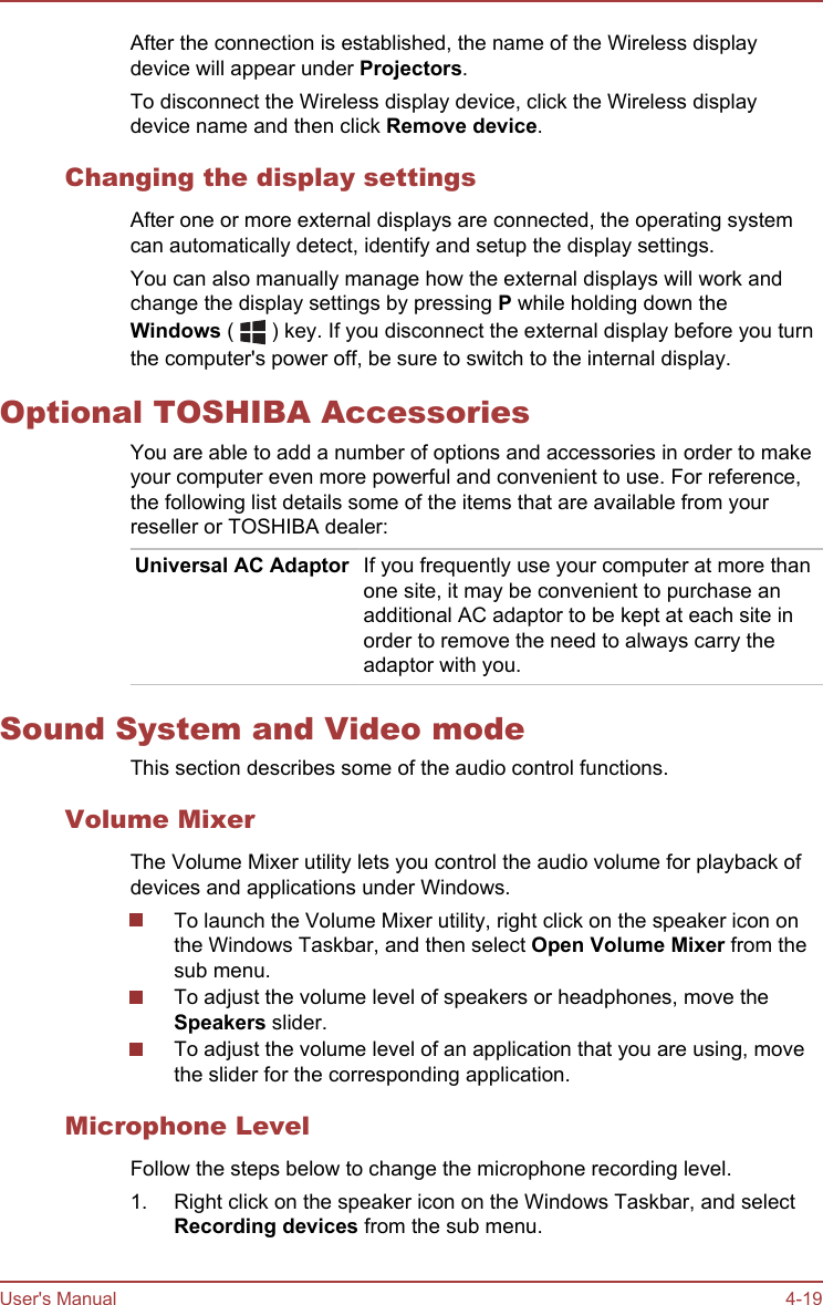 After the connection is established, the name of the Wireless displaydevice will appear under Projectors.To disconnect the Wireless display device, click the Wireless displaydevice name and then click Remove device.Changing the display settingsAfter one or more external displays are connected, the operating systemcan automatically detect, identify and setup the display settings.You can also manually manage how the external displays will work andchange the display settings by pressing P while holding down theWindows (   ) key. If you disconnect the external display before you turnthe computer&apos;s power off, be sure to switch to the internal display.Optional TOSHIBA AccessoriesYou are able to add a number of options and accessories in order to makeyour computer even more powerful and convenient to use. For reference,the following list details some of the items that are available from yourreseller or TOSHIBA dealer:Universal AC Adaptor If you frequently use your computer at more thanone site, it may be convenient to purchase anadditional AC adaptor to be kept at each site inorder to remove the need to always carry theadaptor with you.Sound System and Video modeThis section describes some of the audio control functions.Volume MixerThe Volume Mixer utility lets you control the audio volume for playback ofdevices and applications under Windows.To launch the Volume Mixer utility, right click on the speaker icon onthe Windows Taskbar, and then select Open Volume Mixer from thesub menu.To adjust the volume level of speakers or headphones, move theSpeakers slider.To adjust the volume level of an application that you are using, movethe slider for the corresponding application.Microphone LevelFollow the steps below to change the microphone recording level.1. Right click on the speaker icon on the Windows Taskbar, and selectRecording devices from the sub menu.User&apos;s Manual 4-19