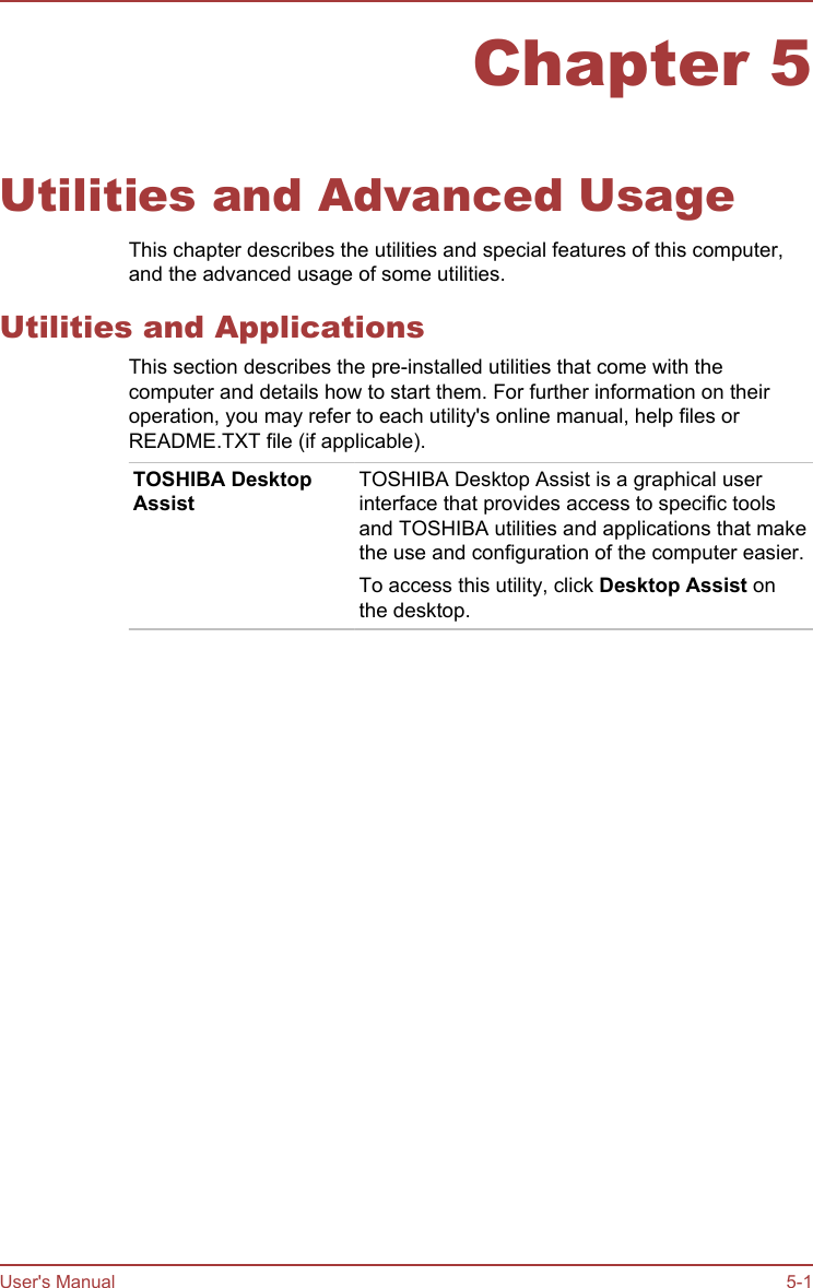 Chapter 5Utilities and Advanced UsageThis chapter describes the utilities and special features of this computer,and the advanced usage of some utilities.Utilities and ApplicationsThis section describes the pre-installed utilities that come with thecomputer and details how to start them. For further information on theiroperation, you may refer to each utility&apos;s online manual, help files orREADME.TXT file (if applicable).TOSHIBA DesktopAssistTOSHIBA Desktop Assist is a graphical userinterface that provides access to specific toolsand TOSHIBA utilities and applications that makethe use and configuration of the computer easier.To access this utility, click Desktop Assist onthe desktop.User&apos;s Manual 5-1
