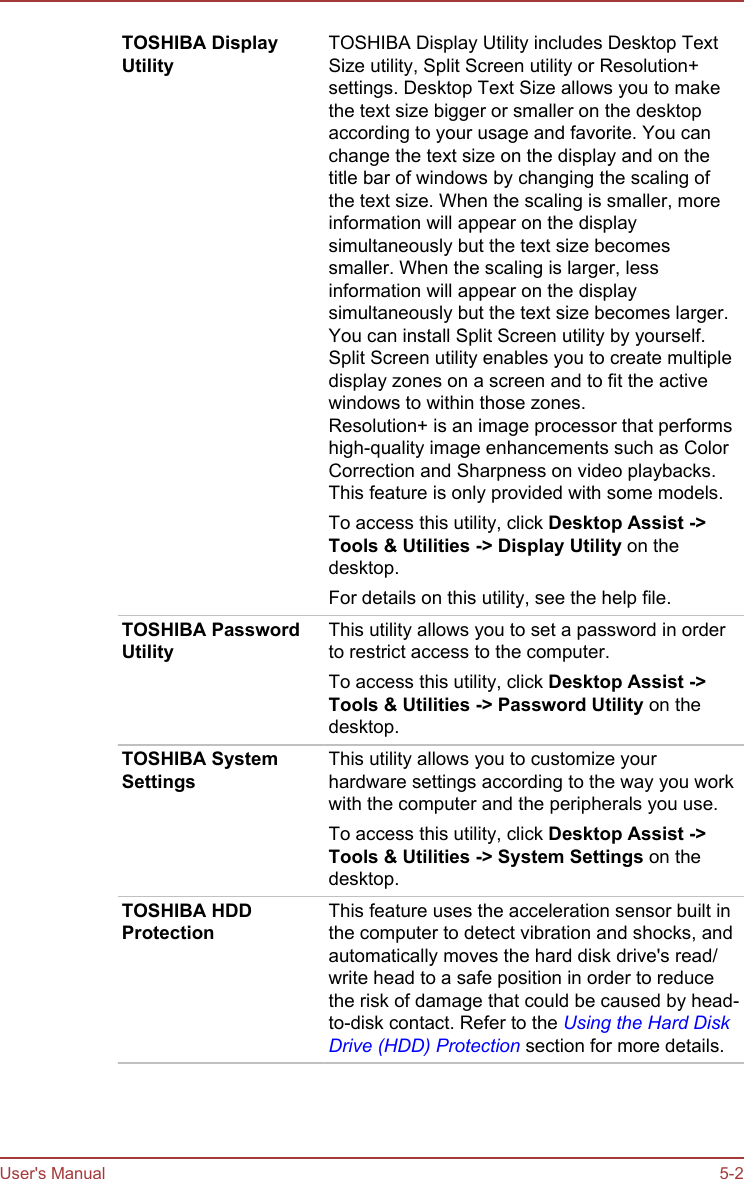 TOSHIBA DisplayUtilityTOSHIBA Display Utility includes Desktop TextSize utility, Split Screen utility or Resolution+settings. Desktop Text Size allows you to makethe text size bigger or smaller on the desktopaccording to your usage and favorite. You canchange the text size on the display and on thetitle bar of windows by changing the scaling ofthe text size. When the scaling is smaller, moreinformation will appear on the displaysimultaneously but the text size becomessmaller. When the scaling is larger, lessinformation will appear on the displaysimultaneously but the text size becomes larger.You can install Split Screen utility by yourself.Split Screen utility enables you to create multipledisplay zones on a screen and to fit the activewindows to within those zones.Resolution+ is an image processor that performshigh-quality image enhancements such as ColorCorrection and Sharpness on video playbacks.This feature is only provided with some models.To access this utility, click Desktop Assist -&gt;Tools &amp; Utilities -&gt; Display Utility on thedesktop.For details on this utility, see the help file.TOSHIBA PasswordUtilityThis utility allows you to set a password in orderto restrict access to the computer.To access this utility, click Desktop Assist -&gt;Tools &amp; Utilities -&gt; Password Utility on thedesktop.TOSHIBA SystemSettingsThis utility allows you to customize yourhardware settings according to the way you workwith the computer and the peripherals you use.To access this utility, click Desktop Assist -&gt;Tools &amp; Utilities -&gt; System Settings on thedesktop.TOSHIBA HDDProtectionThis feature uses the acceleration sensor built inthe computer to detect vibration and shocks, andautomatically moves the hard disk drive&apos;s read/write head to a safe position in order to reducethe risk of damage that could be caused by head-to-disk contact. Refer to the Using the Hard DiskDrive (HDD) Protection section for more details.User&apos;s Manual 5-2