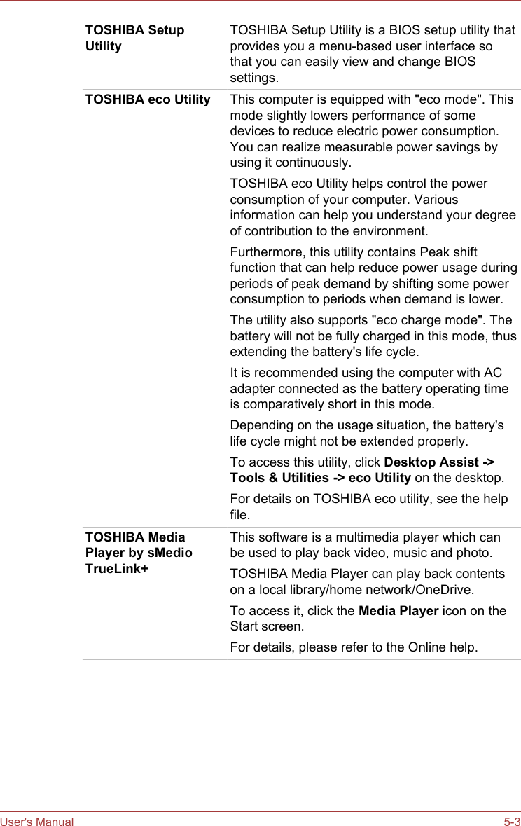 TOSHIBA SetupUtilityTOSHIBA Setup Utility is a BIOS setup utility thatprovides you a menu-based user interface sothat you can easily view and change BIOSsettings.TOSHIBA eco Utility This computer is equipped with &quot;eco mode&quot;. Thismode slightly lowers performance of somedevices to reduce electric power consumption.You can realize measurable power savings byusing it continuously.TOSHIBA eco Utility helps control the powerconsumption of your computer. Variousinformation can help you understand your degreeof contribution to the environment.Furthermore, this utility contains Peak shiftfunction that can help reduce power usage duringperiods of peak demand by shifting some powerconsumption to periods when demand is lower.The utility also supports &quot;eco charge mode&quot;. Thebattery will not be fully charged in this mode, thusextending the battery&apos;s life cycle.It is recommended using the computer with ACadapter connected as the battery operating timeis comparatively short in this mode.Depending on the usage situation, the battery&apos;slife cycle might not be extended properly.To access this utility, click Desktop Assist -&gt;Tools &amp; Utilities -&gt; eco Utility on the desktop.For details on TOSHIBA eco utility, see the helpfile.TOSHIBA MediaPlayer by sMedioTrueLink+This software is a multimedia player which canbe used to play back video, music and photo.TOSHIBA Media Player can play back contentson a local library/home network/OneDrive.To access it, click the Media Player icon on theStart screen.For details, please refer to the Online help.User&apos;s Manual 5-3