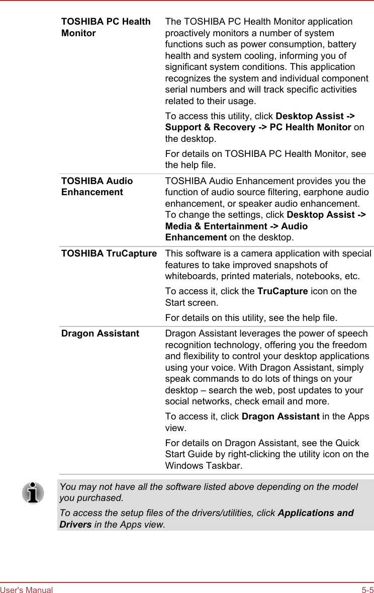 TOSHIBA PC HealthMonitorThe TOSHIBA PC Health Monitor applicationproactively monitors a number of systemfunctions such as power consumption, batteryhealth and system cooling, informing you ofsignificant system conditions. This applicationrecognizes the system and individual componentserial numbers and will track specific activitiesrelated to their usage.To access this utility, click Desktop Assist -&gt;Support &amp; Recovery -&gt; PC Health Monitor onthe desktop.For details on TOSHIBA PC Health Monitor, seethe help file.TOSHIBA AudioEnhancementTOSHIBA Audio Enhancement provides you thefunction of audio source filtering, earphone audioenhancement, or speaker audio enhancement.To change the settings, click Desktop Assist -&gt;Media &amp; Entertainment -&gt; Audio Enhancement on the desktop.TOSHIBA TruCapture This software is a camera application with specialfeatures to take improved snapshots ofwhiteboards, printed materials, notebooks, etc.To access it, click the TruCapture icon on theStart screen.For details on this utility, see the help file.Dragon Assistant Dragon Assistant leverages the power of speechrecognition technology, offering you the freedomand flexibility to control your desktop applicationsusing your voice. With Dragon Assistant, simplyspeak commands to do lots of things on yourdesktop – search the web, post updates to yoursocial networks, check email and more.To access it, click Dragon Assistant in the Appsview.For details on Dragon Assistant, see the QuickStart Guide by right-clicking the utility icon on theWindows Taskbar.You may not have all the software listed above depending on the modelyou purchased.To access the setup files of the drivers/utilities, click Applications andDrivers in the Apps view.User&apos;s Manual 5-5