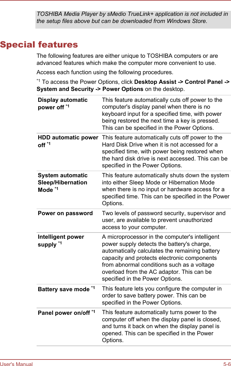 TOSHIBA Media Player by sMedio TrueLink+ application is not included inthe setup files above but can be downloaded from Windows Store.Special featuresThe following features are either unique to TOSHIBA computers or areadvanced features which make the computer more convenient to use.Access each function using the following procedures.*1 To access the Power Options, click Desktop Assist -&gt; Control Panel -&gt;System and Security -&gt; Power Options on the desktop.Display automaticpower off *1This feature automatically cuts off power to thecomputer&apos;s display panel when there is nokeyboard input for a specified time, with powerbeing restored the next time a key is pressed.This can be specified in the Power Options.HDD automatic poweroff *1This feature automatically cuts off power to theHard Disk Drive when it is not accessed for aspecified time, with power being restored whenthe hard disk drive is next accessed. This can bespecified in the Power Options.System automaticSleep/HibernationMode *1This feature automatically shuts down the systeminto either Sleep Mode or Hibernation Modewhen there is no input or hardware access for aspecified time. This can be specified in the PowerOptions.Power on password Two levels of password security, supervisor anduser, are available to prevent unauthorizedaccess to your computer.Intelligent powersupply *1A microprocessor in the computer&apos;s intelligentpower supply detects the battery&apos;s charge,automatically calculates the remaining batterycapacity and protects electronic componentsfrom abnormal conditions such as a voltageoverload from the AC adaptor. This can bespecified in the Power Options.Battery save mode *1 This feature lets you configure the computer inorder to save battery power. This can bespecified in the Power Options.Panel power on/off *1 This feature automatically turns power to thecomputer off when the display panel is closed,and turns it back on when the display panel isopened. This can be specified in the PowerOptions.User&apos;s Manual 5-6