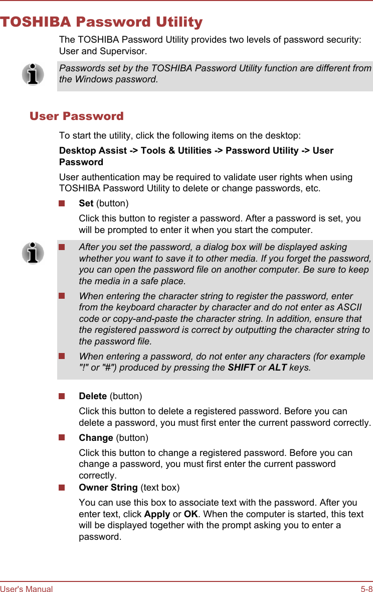 TOSHIBA Password UtilityThe TOSHIBA Password Utility provides two levels of password security:User and Supervisor.Passwords set by the TOSHIBA Password Utility function are different fromthe Windows password.User PasswordTo start the utility, click the following items on the desktop:Desktop Assist -&gt; Tools &amp; Utilities -&gt; Password Utility -&gt; User PasswordUser authentication may be required to validate user rights when usingTOSHIBA Password Utility to delete or change passwords, etc.Set (button)Click this button to register a password. After a password is set, youwill be prompted to enter it when you start the computer.After you set the password, a dialog box will be displayed askingwhether you want to save it to other media. If you forget the password,you can open the password file on another computer. Be sure to keepthe media in a safe place.When entering the character string to register the password, enterfrom the keyboard character by character and do not enter as ASCIIcode or copy-and-paste the character string. In addition, ensure thatthe registered password is correct by outputting the character string tothe password file.When entering a password, do not enter any characters (for example&quot;!&quot; or &quot;#&quot;) produced by pressing the SHIFT or ALT keys.Delete (button)Click this button to delete a registered password. Before you candelete a password, you must first enter the current password correctly.Change (button)Click this button to change a registered password. Before you canchange a password, you must first enter the current passwordcorrectly.Owner String (text box)You can use this box to associate text with the password. After youenter text, click Apply or OK. When the computer is started, this textwill be displayed together with the prompt asking you to enter apassword.User&apos;s Manual 5-8