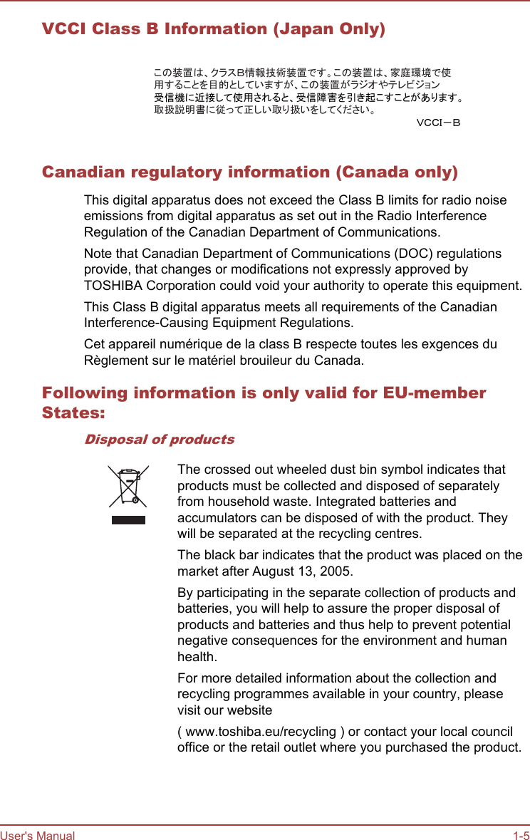 VCCI Class B Information (Japan Only)この装置は、クラスＢ情報技術装置です。この装置は、家庭環境で使用することを目的としていますが、この装置がラジオやテレビジョン受信機に近接して使用されると、受信障害を引き起こすことがあります。取扱説明書に従って正しい取り扱いをしてください。ＶＣＣＩ－ＢCanadian regulatory information (Canada only)This digital apparatus does not exceed the Class B limits for radio noiseemissions from digital apparatus as set out in the Radio InterferenceRegulation of the Canadian Department of Communications.Note that Canadian Department of Communications (DOC) regulationsprovide, that changes or modifications not expressly approved byTOSHIBA Corporation could void your authority to operate this equipment.This Class B digital apparatus meets all requirements of the CanadianInterference-Causing Equipment Regulations.Cet appareil numérique de la class B respecte toutes les exgences duRèglement sur le matériel brouileur du Canada.Following information is only valid for EU-memberStates:Disposal of productsThe crossed out wheeled dust bin symbol indicates thatproducts must be collected and disposed of separatelyfrom household waste. Integrated batteries andaccumulators can be disposed of with the product. Theywill be separated at the recycling centres.The black bar indicates that the product was placed on themarket after August 13, 2005.By participating in the separate collection of products andbatteries, you will help to assure the proper disposal ofproducts and batteries and thus help to prevent potentialnegative consequences for the environment and humanhealth.For more detailed information about the collection andrecycling programmes available in your country, pleasevisit our website( www.toshiba.eu/recycling ) or contact your local counciloffice or the retail outlet where you purchased the product.User&apos;s Manual 1-5