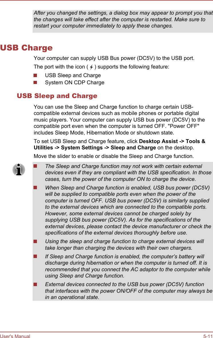 After you changed the settings, a dialog box may appear to prompt you thatthe changes will take effect after the computer is restarted. Make sure torestart your computer immediately to apply these changes.USB ChargeYour computer can supply USB Bus power (DC5V) to the USB port.The port with the icon (   ) supports the following feature:USB Sleep and ChargeSystem ON CDP ChargeUSB Sleep and ChargeYou can use the Sleep and Charge function to charge certain USB-compatible external devices such as mobile phones or portable digitalmusic players. Your computer can supply USB bus power (DC5V) to thecompatible port even when the computer is turned OFF. &quot;Power OFF&quot;includes Sleep Mode, Hibernation Mode or shutdown state.To set USB Sleep and Charge feature, click Desktop Assist -&gt; Tools &amp; Utilities -&gt; System Settings -&gt; Sleep and Charge on the desktop.Move the slider to enable or disable the Sleep and Charge function.The Sleep and Charge function may not work with certain externaldevices even if they are compliant with the USB specification. In thosecases, turn the power of the computer ON to charge the device.When Sleep and Charge function is enabled, USB bus power (DC5V)will be supplied to compatible ports even when the power of thecomputer is turned OFF. USB bus power (DC5V) is similarly suppliedto the external devices which are connected to the compatible ports.However, some external devices cannot be charged solely bysupplying USB bus power (DC5V). As for the specifications of theexternal devices, please contact the device manufacturer or check thespecifications of the external devices thoroughly before use.Using the sleep and charge function to charge external devices willtake longer than charging the devices with their own chargers.If Sleep and Charge function is enabled, the computer’s battery willdischarge during hibernation or when the computer is turned off. It isrecommended that you connect the AC adaptor to the computer whileusing Sleep and Charge function.External devices connected to the USB bus power (DC5V) functionthat interfaces with the power ON/OFF of the computer may always bein an operational state.User&apos;s Manual 5-11