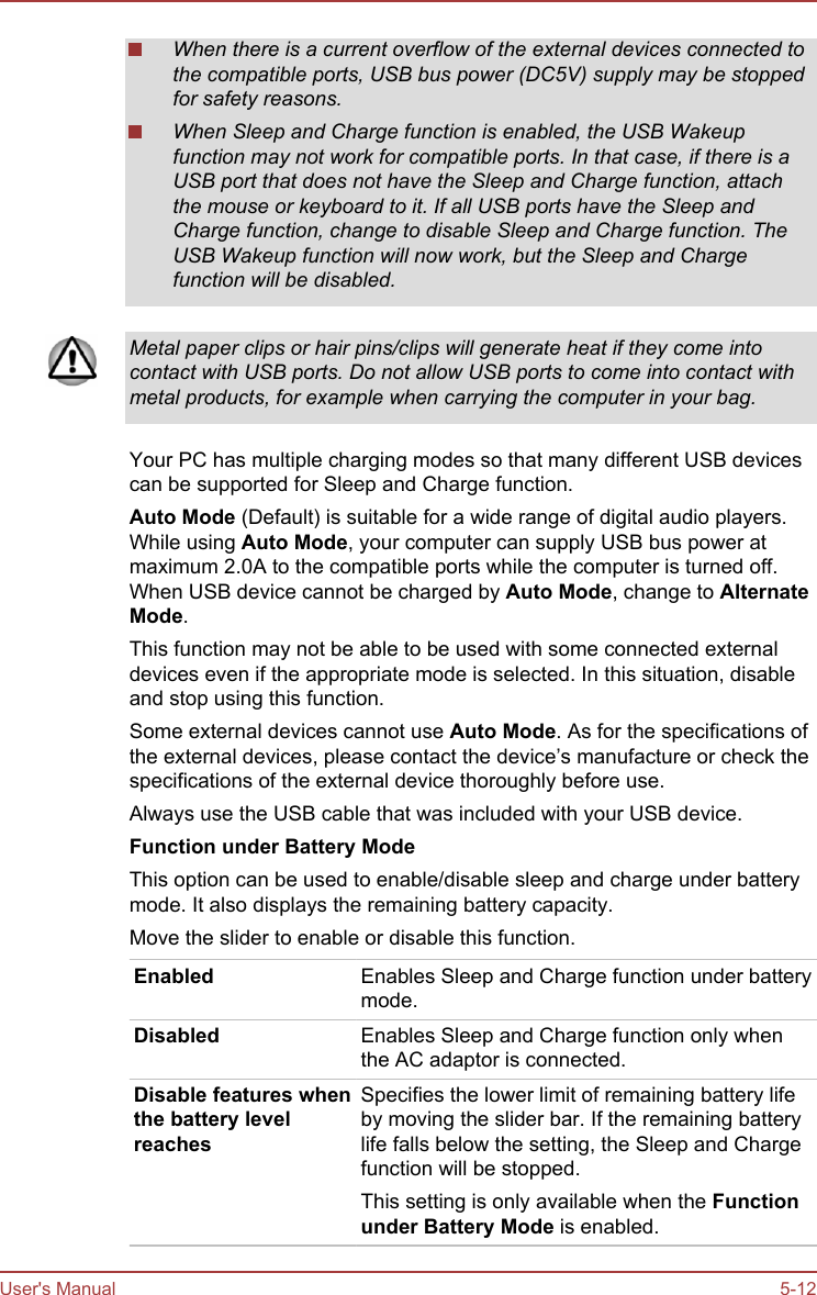 When there is a current overflow of the external devices connected tothe compatible ports, USB bus power (DC5V) supply may be stoppedfor safety reasons.When Sleep and Charge function is enabled, the USB Wakeupfunction may not work for compatible ports. In that case, if there is aUSB port that does not have the Sleep and Charge function, attachthe mouse or keyboard to it. If all USB ports have the Sleep andCharge function, change to disable Sleep and Charge function. TheUSB Wakeup function will now work, but the Sleep and Chargefunction will be disabled.Metal paper clips or hair pins/clips will generate heat if they come intocontact with USB ports. Do not allow USB ports to come into contact withmetal products, for example when carrying the computer in your bag.Your PC has multiple charging modes so that many different USB devicescan be supported for Sleep and Charge function.Auto Mode (Default) is suitable for a wide range of digital audio players.While using Auto Mode, your computer can supply USB bus power atmaximum 2.0A to the compatible ports while the computer is turned off.When USB device cannot be charged by Auto Mode, change to Alternate Mode.This function may not be able to be used with some connected externaldevices even if the appropriate mode is selected. In this situation, disableand stop using this function.Some external devices cannot use Auto Mode. As for the specifications ofthe external devices, please contact the device’s manufacture or check thespecifications of the external device thoroughly before use.Always use the USB cable that was included with your USB device.Function under Battery ModeThis option can be used to enable/disable sleep and charge under batterymode. It also displays the remaining battery capacity.Move the slider to enable or disable this function.Enabled Enables Sleep and Charge function under batterymode.Disabled Enables Sleep and Charge function only whenthe AC adaptor is connected.Disable features whenthe battery levelreachesSpecifies the lower limit of remaining battery lifeby moving the slider bar. If the remaining batterylife falls below the setting, the Sleep and Chargefunction will be stopped.This setting is only available when the Function under Battery Mode is enabled.User&apos;s Manual 5-12