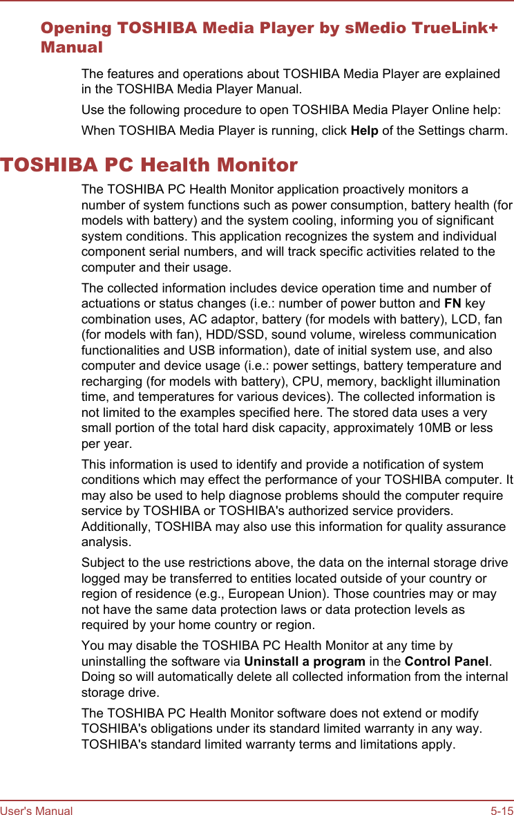 Opening TOSHIBA Media Player by sMedio TrueLink+ManualThe features and operations about TOSHIBA Media Player are explainedin the TOSHIBA Media Player Manual.Use the following procedure to open TOSHIBA Media Player Online help:When TOSHIBA Media Player is running, click Help of the Settings charm.TOSHIBA PC Health MonitorThe TOSHIBA PC Health Monitor application proactively monitors anumber of system functions such as power consumption, battery health (formodels with battery) and the system cooling, informing you of significantsystem conditions. This application recognizes the system and individualcomponent serial numbers, and will track specific activities related to thecomputer and their usage.The collected information includes device operation time and number ofactuations or status changes (i.e.: number of power button and FN keycombination uses, AC adaptor, battery (for models with battery), LCD, fan(for models with fan), HDD/SSD, sound volume, wireless communicationfunctionalities and USB information), date of initial system use, and alsocomputer and device usage (i.e.: power settings, battery temperature andrecharging (for models with battery), CPU, memory, backlight illuminationtime, and temperatures for various devices). The collected information isnot limited to the examples specified here. The stored data uses a verysmall portion of the total hard disk capacity, approximately 10MB or lessper year.This information is used to identify and provide a notification of systemconditions which may effect the performance of your TOSHIBA computer. Itmay also be used to help diagnose problems should the computer requireservice by TOSHIBA or TOSHIBA&apos;s authorized service providers.Additionally, TOSHIBA may also use this information for quality assuranceanalysis.Subject to the use restrictions above, the data on the internal storage drivelogged may be transferred to entities located outside of your country orregion of residence (e.g., European Union). Those countries may or maynot have the same data protection laws or data protection levels asrequired by your home country or region.You may disable the TOSHIBA PC Health Monitor at any time byuninstalling the software via Uninstall a program in the Control Panel.Doing so will automatically delete all collected information from the internalstorage drive.The TOSHIBA PC Health Monitor software does not extend or modifyTOSHIBA&apos;s obligations under its standard limited warranty in any way.TOSHIBA&apos;s standard limited warranty terms and limitations apply.User&apos;s Manual 5-15