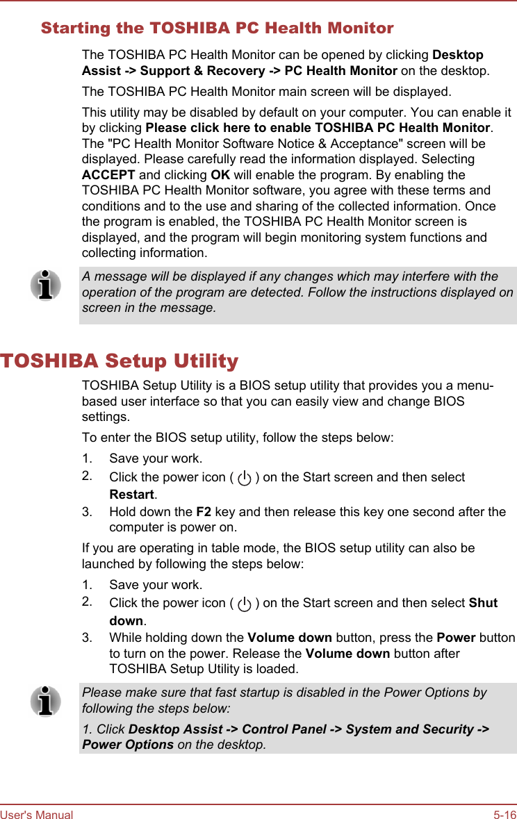 Starting the TOSHIBA PC Health MonitorThe TOSHIBA PC Health Monitor can be opened by clicking Desktop Assist -&gt; Support &amp; Recovery -&gt; PC Health Monitor on the desktop.The TOSHIBA PC Health Monitor main screen will be displayed.This utility may be disabled by default on your computer. You can enable itby clicking Please click here to enable TOSHIBA PC Health Monitor.The &quot;PC Health Monitor Software Notice &amp; Acceptance&quot; screen will bedisplayed. Please carefully read the information displayed. SelectingACCEPT and clicking OK will enable the program. By enabling theTOSHIBA PC Health Monitor software, you agree with these terms andconditions and to the use and sharing of the collected information. Oncethe program is enabled, the TOSHIBA PC Health Monitor screen isdisplayed, and the program will begin monitoring system functions andcollecting information.A message will be displayed if any changes which may interfere with theoperation of the program are detected. Follow the instructions displayed onscreen in the message.TOSHIBA Setup UtilityTOSHIBA Setup Utility is a BIOS setup utility that provides you a menu-based user interface so that you can easily view and change BIOSsettings.To enter the BIOS setup utility, follow the steps below:1. Save your work.2. Click the power icon (   ) on the Start screen and then selectRestart.3. Hold down the F2 key and then release this key one second after thecomputer is power on.If you are operating in table mode, the BIOS setup utility can also belaunched by following the steps below:1. Save your work.2. Click the power icon (   ) on the Start screen and then select Shut down.3. While holding down the Volume down button, press the Power buttonto turn on the power. Release the Volume down button afterTOSHIBA Setup Utility is loaded.Please make sure that fast startup is disabled in the Power Options byfollowing the steps below:1. Click Desktop Assist -&gt; Control Panel -&gt; System and Security -&gt;Power Options on the desktop.User&apos;s Manual 5-16