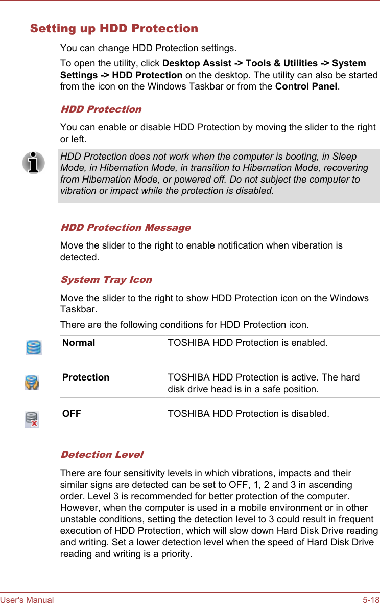 Setting up HDD ProtectionYou can change HDD Protection settings.To open the utility, click Desktop Assist -&gt; Tools &amp; Utilities -&gt; System Settings -&gt; HDD Protection on the desktop. The utility can also be startedfrom the icon on the Windows Taskbar or from the Control Panel.HDD ProtectionYou can enable or disable HDD Protection by moving the slider to the rightor left.HDD Protection does not work when the computer is booting, in SleepMode, in Hibernation Mode, in transition to Hibernation Mode, recoveringfrom Hibernation Mode, or powered off. Do not subject the computer tovibration or impact while the protection is disabled.HDD Protection MessageMove the slider to the right to enable notification when viberation isdetected.System Tray IconMove the slider to the right to show HDD Protection icon on the WindowsTaskbar.There are the following conditions for HDD Protection icon.Normal TOSHIBA HDD Protection is enabled.Protection TOSHIBA HDD Protection is active. The harddisk drive head is in a safe position.OFF TOSHIBA HDD Protection is disabled.Detection LevelThere are four sensitivity levels in which vibrations, impacts and theirsimilar signs are detected can be set to OFF, 1, 2 and 3 in ascendingorder. Level 3 is recommended for better protection of the computer.However, when the computer is used in a mobile environment or in otherunstable conditions, setting the detection level to 3 could result in frequentexecution of HDD Protection, which will slow down Hard Disk Drive readingand writing. Set a lower detection level when the speed of Hard Disk Drivereading and writing is a priority.User&apos;s Manual 5-18
