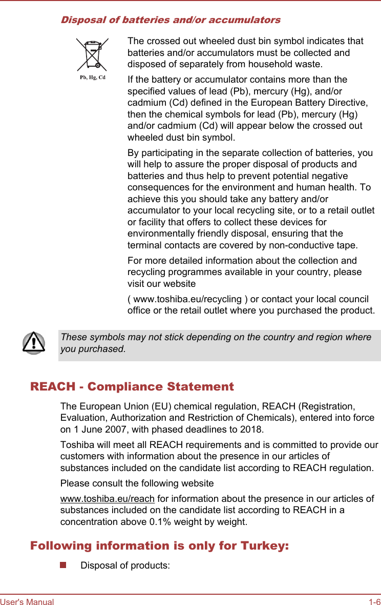 Disposal of batteries and/or accumulatorsThe crossed out wheeled dust bin symbol indicates thatbatteries and/or accumulators must be collected anddisposed of separately from household waste.If the battery or accumulator contains more than thespecified values of lead (Pb), mercury (Hg), and/orcadmium (Cd) defined in the European Battery Directive,then the chemical symbols for lead (Pb), mercury (Hg)and/or cadmium (Cd) will appear below the crossed outwheeled dust bin symbol.By participating in the separate collection of batteries, youwill help to assure the proper disposal of products andbatteries and thus help to prevent potential negativeconsequences for the environment and human health. Toachieve this you should take any battery and/oraccumulator to your local recycling site, or to a retail outletor facility that offers to collect these devices forenvironmentally friendly disposal, ensuring that theterminal contacts are covered by non-conductive tape.For more detailed information about the collection andrecycling programmes available in your country, pleasevisit our website( www.toshiba.eu/recycling ) or contact your local counciloffice or the retail outlet where you purchased the product.These symbols may not stick depending on the country and region whereyou purchased.REACH - Compliance StatementThe European Union (EU) chemical regulation, REACH (Registration,Evaluation, Authorization and Restriction of Chemicals), entered into forceon 1 June 2007, with phased deadlines to 2018.Toshiba will meet all REACH requirements and is committed to provide ourcustomers with information about the presence in our articles ofsubstances included on the candidate list according to REACH regulation.Please consult the following websitewww.toshiba.eu/reach for information about the presence in our articles ofsubstances included on the candidate list according to REACH in aconcentration above 0.1% weight by weight.Following information is only for Turkey:Disposal of products:User&apos;s Manual 1-6