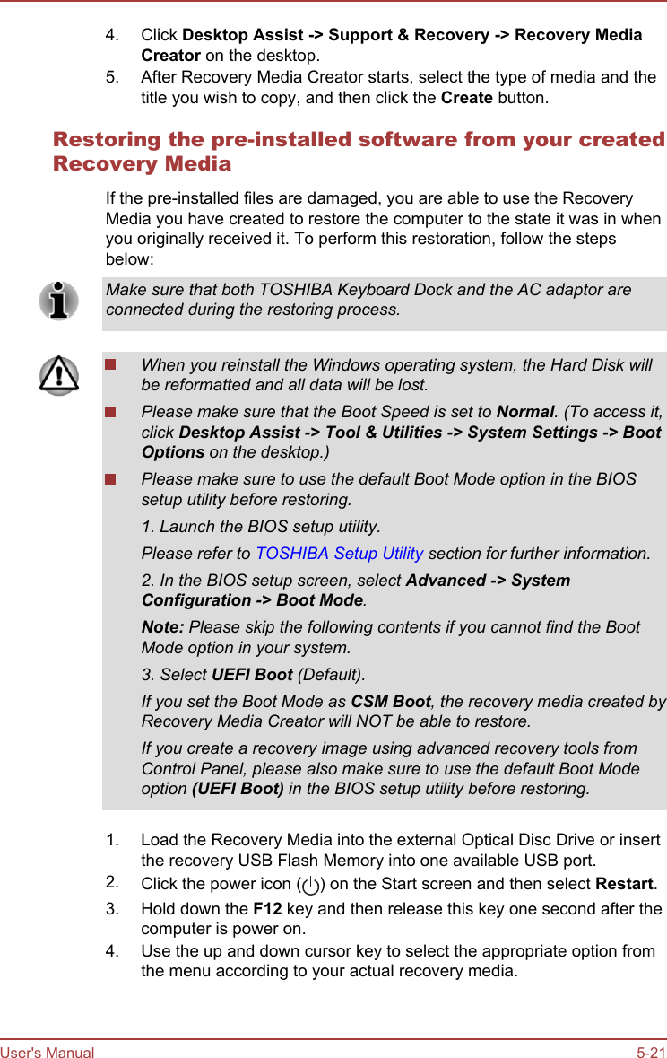 4. Click Desktop Assist -&gt; Support &amp; Recovery -&gt; Recovery Media Creator on the desktop.5. After Recovery Media Creator starts, select the type of media and thetitle you wish to copy, and then click the Create button.Restoring the pre-installed software from your createdRecovery MediaIf the pre-installed files are damaged, you are able to use the RecoveryMedia you have created to restore the computer to the state it was in whenyou originally received it. To perform this restoration, follow the stepsbelow:Make sure that both TOSHIBA Keyboard Dock and the AC adaptor areconnected during the restoring process.When you reinstall the Windows operating system, the Hard Disk willbe reformatted and all data will be lost.Please make sure that the Boot Speed is set to Normal. (To access it,click Desktop Assist -&gt; Tool &amp; Utilities -&gt; System Settings -&gt; Boot Options on the desktop.)Please make sure to use the default Boot Mode option in the BIOSsetup utility before restoring.1. Launch the BIOS setup utility.Please refer to TOSHIBA Setup Utility section for further information.2. In the BIOS setup screen, select Advanced -&gt; System Configuration -&gt; Boot Mode.Note: Please skip the following contents if you cannot find the BootMode option in your system.3. Select UEFI Boot (Default).If you set the Boot Mode as CSM Boot, the recovery media created byRecovery Media Creator will NOT be able to restore.If you create a recovery image using advanced recovery tools fromControl Panel, please also make sure to use the default Boot Modeoption (UEFI Boot) in the BIOS setup utility before restoring.1. Load the Recovery Media into the external Optical Disc Drive or insertthe recovery USB Flash Memory into one available USB port.2. Click the power icon ( ) on the Start screen and then select Restart.3. Hold down the F12 key and then release this key one second after thecomputer is power on.4. Use the up and down cursor key to select the appropriate option fromthe menu according to your actual recovery media.User&apos;s Manual 5-21