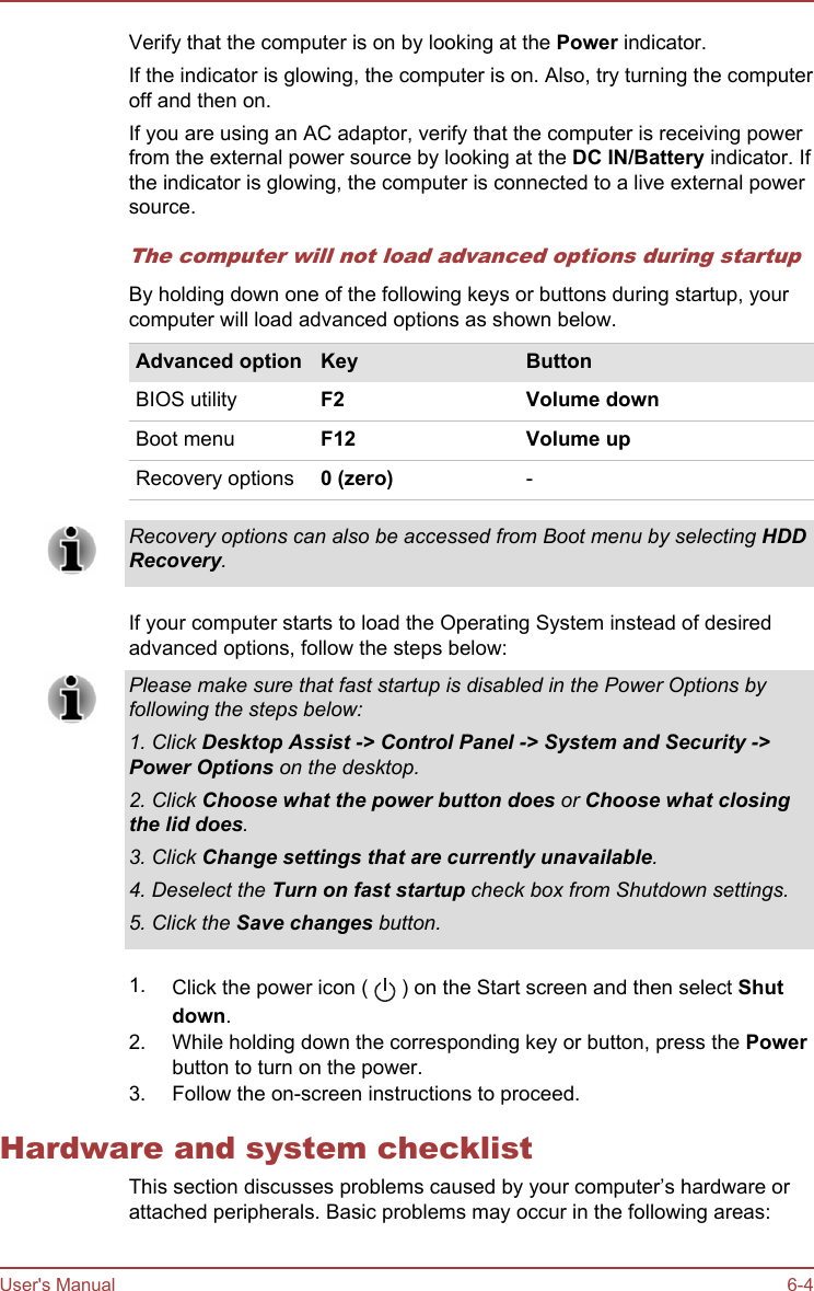 Verify that the computer is on by looking at the Power indicator.If the indicator is glowing, the computer is on. Also, try turning the computeroff and then on.If you are using an AC adaptor, verify that the computer is receiving powerfrom the external power source by looking at the DC IN/Battery indicator. Ifthe indicator is glowing, the computer is connected to a live external powersource.The computer will not load advanced options during startupBy holding down one of the following keys or buttons during startup, yourcomputer will load advanced options as shown below.Advanced option Key ButtonBIOS utility F2 Volume downBoot menu F12 Volume upRecovery options 0 (zero) -Recovery options can also be accessed from Boot menu by selecting HDD Recovery.If your computer starts to load the Operating System instead of desiredadvanced options, follow the steps below:Please make sure that fast startup is disabled in the Power Options byfollowing the steps below:1. Click Desktop Assist -&gt; Control Panel -&gt; System and Security -&gt;Power Options on the desktop.2. Click Choose what the power button does or Choose what closing the lid does.3. Click Change settings that are currently unavailable.4. Deselect the Turn on fast startup check box from Shutdown settings.5. Click the Save changes button.1. Click the power icon (   ) on the Start screen and then select Shut down.2. While holding down the corresponding key or button, press the Powerbutton to turn on the power.3. Follow the on-screen instructions to proceed.Hardware and system checklistThis section discusses problems caused by your computer’s hardware orattached peripherals. Basic problems may occur in the following areas:User&apos;s Manual 6-4