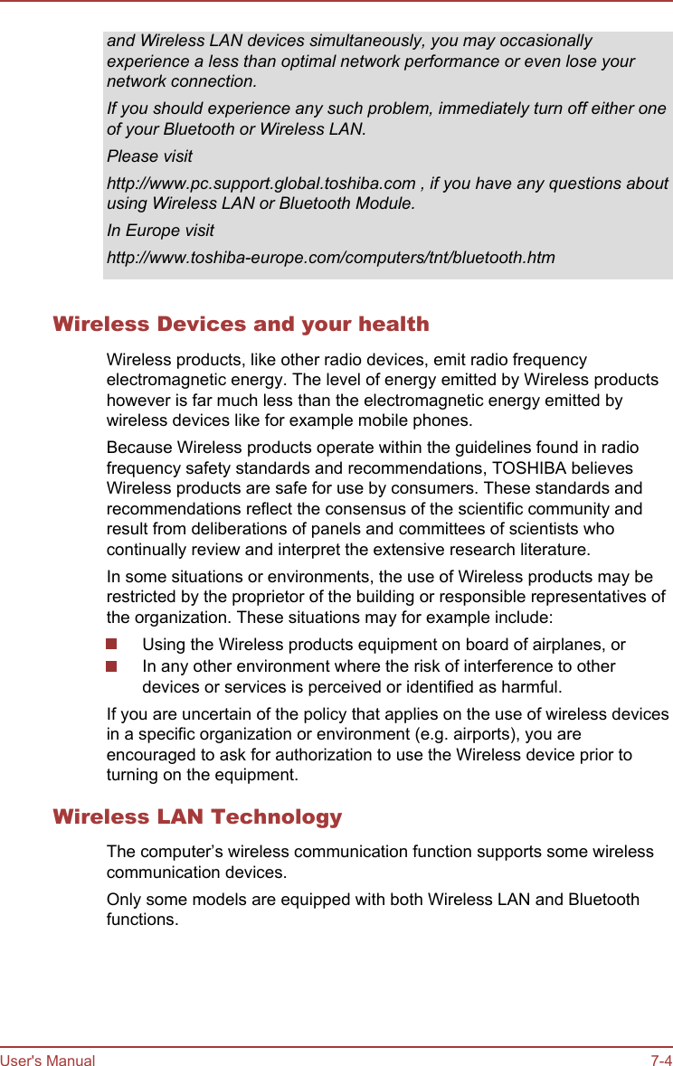 and Wireless LAN devices simultaneously, you may occasionallyexperience a less than optimal network performance or even lose yournetwork connection.If you should experience any such problem, immediately turn off either oneof your Bluetooth or Wireless LAN.Please visithttp://www.pc.support.global.toshiba.com , if you have any questions aboutusing Wireless LAN or Bluetooth Module.In Europe visithttp://www.toshiba-europe.com/computers/tnt/bluetooth.htmWireless Devices and your healthWireless products, like other radio devices, emit radio frequencyelectromagnetic energy. The level of energy emitted by Wireless productshowever is far much less than the electromagnetic energy emitted bywireless devices like for example mobile phones.Because Wireless products operate within the guidelines found in radiofrequency safety standards and recommendations, TOSHIBA believesWireless products are safe for use by consumers. These standards andrecommendations reflect the consensus of the scientific community andresult from deliberations of panels and committees of scientists whocontinually review and interpret the extensive research literature.In some situations or environments, the use of Wireless products may berestricted by the proprietor of the building or responsible representatives ofthe organization. These situations may for example include:Using the Wireless products equipment on board of airplanes, orIn any other environment where the risk of interference to otherdevices or services is perceived or identified as harmful.If you are uncertain of the policy that applies on the use of wireless devicesin a specific organization or environment (e.g. airports), you areencouraged to ask for authorization to use the Wireless device prior toturning on the equipment.Wireless LAN TechnologyThe computer’s wireless communication function supports some wirelesscommunication devices.Only some models are equipped with both Wireless LAN and Bluetoothfunctions.User&apos;s Manual 7-4