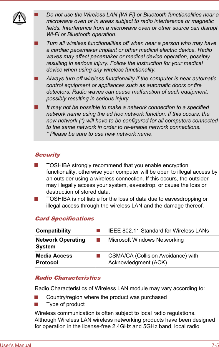 Do not use the Wireless LAN (Wi-Fi) or Bluetooth functionalities near amicrowave oven or in areas subject to radio interference or magneticfields. Interference from a microwave oven or other source can disruptWi-Fi or Bluetooth operation.Turn all wireless functionalities off when near a person who may havea cardiac pacemaker implant or other medical electric device. Radiowaves may affect pacemaker or medical device operation, possiblyresulting in serious injury. Follow the instruction for your medicaldevice when using any wireless functionality.Always turn off wireless functionality if the computer is near automaticcontrol equipment or appliances such as automatic doors or firedetectors. Radio waves can cause malfunction of such equipment,possibly resulting in serious injury.It may not be possible to make a network connection to a specifiednetwork name using the ad hoc network function. If this occurs, thenew network (*) will have to be configured for all computers connectedto the same network in order to re-enable network connections.* Please be sure to use new network name.SecurityTOSHIBA strongly recommend that you enable encryptionfunctionality, otherwise your computer will be open to illegal access byan outsider using a wireless connection. If this occurs, the outsidermay illegally access your system, eavesdrop, or cause the loss ordestruction of stored data.TOSHIBA is not liable for the loss of data due to eavesdropping orillegal access through the wireless LAN and the damage thereof.Card SpecificationsCompatibility IEEE 802.11 Standard for Wireless LANsNetwork OperatingSystemMicrosoft Windows NetworkingMedia AccessProtocolCSMA/CA (Collision Avoidance) withAcknowledgment (ACK)Radio CharacteristicsRadio Characteristics of Wireless LAN module may vary according to:Country/region where the product was purchasedType of productWireless communication is often subject to local radio regulations.Although Wireless LAN wireless networking products have been designedfor operation in the license-free 2.4GHz and 5GHz band, local radioUser&apos;s Manual 7-5