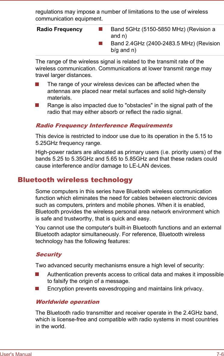 regulations may impose a number of limitations to the use of wirelesscommunication equipment.Radio Frequency Band 5GHz (5150-5850 MHz) (Revision aand n)Band 2.4GHz (2400-2483.5 MHz) (Revisionb/g and n)The range of the wireless signal is related to the transmit rate of thewireless communication. Communications at lower transmit range maytravel larger distances.The range of your wireless devices can be affected when theantennas are placed near metal surfaces and solid high-densitymaterials.Range is also impacted due to &quot;obstacles&quot; in the signal path of theradio that may either absorb or reflect the radio signal.Radio Frequency Interference RequirementsThis device is restricted to indoor use due to its operation in the 5.15 to5.25GHz frequency range.High-power radars are allocated as primary users (i.e. priority users) of thebands 5.25 to 5.35GHz and 5.65 to 5.85GHz and that these radars couldcause interference and/or damage to LE-LAN devices.Bluetooth wireless technologySome computers in this series have Bluetooth wireless communicationfunction which eliminates the need for cables between electronic devicessuch as computers, printers and mobile phones. When it is enabled,Bluetooth provides the wireless personal area network environment whichis safe and trustworthy, that is quick and easy.You cannot use the computer&apos;s built-in Bluetooth functions and an externalBluetooth adaptor simultaneously. For reference, Bluetooth wirelesstechnology has the following features:SecurityTwo advanced security mechanisms ensure a high level of security:Authentication prevents access to critical data and makes it impossibleto falsify the origin of a message.Encryption prevents eavesdropping and maintains link privacy.Worldwide operationThe Bluetooth radio transmitter and receiver operate in the 2.4GHz band,which is license-free and compatible with radio systems in most countriesin the world.User&apos;s Manual 7-6