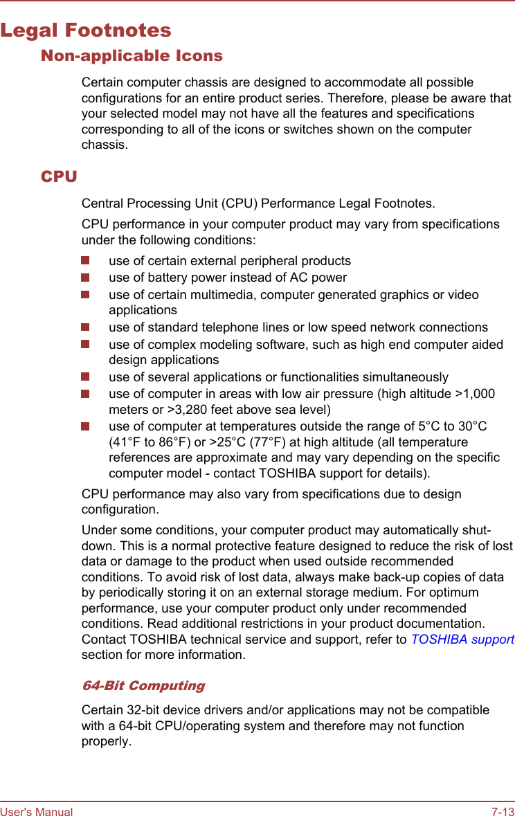 Legal FootnotesNon-applicable IconsCertain computer chassis are designed to accommodate all possibleconfigurations for an entire product series. Therefore, please be aware thatyour selected model may not have all the features and specificationscorresponding to all of the icons or switches shown on the computerchassis.CPUCentral Processing Unit (CPU) Performance Legal Footnotes.CPU performance in your computer product may vary from specificationsunder the following conditions:use of certain external peripheral productsuse of battery power instead of AC poweruse of certain multimedia, computer generated graphics or videoapplicationsuse of standard telephone lines or low speed network connectionsuse of complex modeling software, such as high end computer aideddesign applicationsuse of several applications or functionalities simultaneouslyuse of computer in areas with low air pressure (high altitude &gt;1,000meters or &gt;3,280 feet above sea level)use of computer at temperatures outside the range of 5°C to 30°C(41°F to 86°F) or &gt;25°C (77°F) at high altitude (all temperaturereferences are approximate and may vary depending on the specificcomputer model - contact TOSHIBA support for details).CPU performance may also vary from specifications due to designconfiguration.Under some conditions, your computer product may automatically shut-down. This is a normal protective feature designed to reduce the risk of lostdata or damage to the product when used outside recommendedconditions. To avoid risk of lost data, always make back-up copies of databy periodically storing it on an external storage medium. For optimumperformance, use your computer product only under recommendedconditions. Read additional restrictions in your product documentation.Contact TOSHIBA technical service and support, refer to TOSHIBA supportsection for more information.64-Bit ComputingCertain 32-bit device drivers and/or applications may not be compatiblewith a 64-bit CPU/operating system and therefore may not functionproperly.User&apos;s Manual 7-13