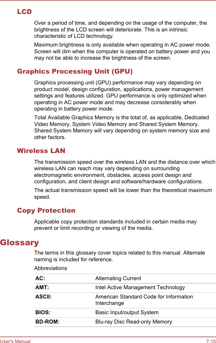 LCDOver a period of time, and depending on the usage of the computer, thebrightness of the LCD screen will deteriorate. This is an intrinsiccharacteristic of LCD technology.Maximum brightness is only available when operating in AC power mode.Screen will dim when the computer is operated on battery power and youmay not be able to increase the brightness of the screen.Graphics Processing Unit (GPU)Graphics processing unit (GPU) performance may vary depending onproduct model, design configuration, applications, power managementsettings and features utilized. GPU performance is only optimized whenoperating in AC power mode and may decrease considerably whenoperating in battery power mode.Total Available Graphics Memory is the total of, as applicable, DedicatedVideo Memory, System Video Memory and Shared System Memory.Shared System Memory will vary depending on system memory size andother factors.Wireless LANThe transmission speed over the wireless LAN and the distance over whichwireless LAN can reach may vary depending on surroundingelectromagnetic environment, obstacles, access point design andconfiguration, and client design and software/hardware configurations.The actual transmission speed will be lower than the theoretical maximumspeed.Copy ProtectionApplicable copy protection standards included in certain media mayprevent or limit recording or viewing of the media.GlossaryThe terms in this glossary cover topics related to this manual. Alternatenaming is included for reference.AbbreviationsAC: Alternating CurrentAMT: Intel Active Management TechnologyASCII: American Standard Code for InformationInterchangeBIOS: Basic Input/output SystemBD-ROM: Blu-ray Disc Read-only MemoryUser&apos;s Manual 7-15