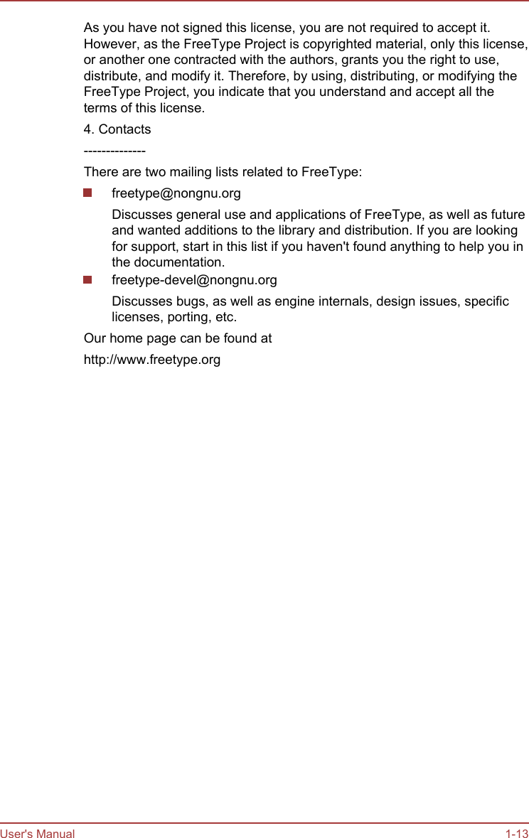 As you have not signed this license, you are not required to accept it.However, as the FreeType Project is copyrighted material, only this license,or another one contracted with the authors, grants you the right to use,distribute, and modify it. Therefore, by using, distributing, or modifying theFreeType Project, you indicate that you understand and accept all theterms of this license.4. Contacts--------------There are two mailing lists related to FreeType:freetype@nongnu.orgDiscusses general use and applications of FreeType, as well as futureand wanted additions to the library and distribution. If you are lookingfor support, start in this list if you haven&apos;t found anything to help you inthe documentation.freetype-devel@nongnu.orgDiscusses bugs, as well as engine internals, design issues, specificlicenses, porting, etc.Our home page can be found athttp://www.freetype.orgUser&apos;s Manual 1-13
