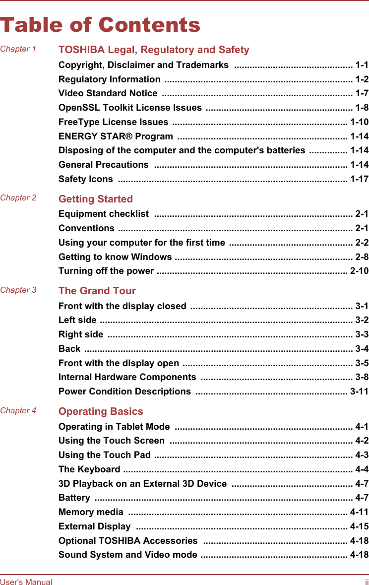 Table of ContentsChapter 1 TOSHIBA Legal, Regulatory and SafetyCopyright, Disclaimer and Trademarks  .............................................. 1-1Regulatory Information ......................................................................... 1-2Video Standard Notice  .......................................................................... 1-7OpenSSL Toolkit License Issues ......................................................... 1-8FreeType License Issues .................................................................... 1-10ENERGY STAR® Program  .................................................................. 1-14Disposing of the computer and the computer&apos;s batteries ............... 1-14General Precautions  ........................................................................... 1-14Safety Icons  ......................................................................................... 1-17Chapter 2 Getting StartedEquipment checklist  ............................................................................. 2-1Conventions ........................................................................................... 2-1Using your computer for the first time ................................................ 2-2Getting to know Windows ..................................................................... 2-8Turning off the power .......................................................................... 2-10Chapter 3 The Grand TourFront with the display closed ............................................................... 3-1Left side .................................................................................................. 3-2Right side  ............................................................................................... 3-3Back ........................................................................................................ 3-4Front with the display open .................................................................. 3-5Internal Hardware Components  ........................................................... 3-8Power Condition Descriptions  ........................................................... 3-11Chapter 4 Operating BasicsOperating in Tablet Mode  ..................................................................... 4-1Using the Touch Screen  ....................................................................... 4-2Using the Touch Pad ............................................................................. 4-3The Keyboard ......................................................................................... 4-43D Playback on an External 3D Device  ............................................... 4-7Battery  .................................................................................................... 4-7Memory media  ..................................................................................... 4-11External Display  .................................................................................. 4-15Optional TOSHIBA Accessories  ........................................................ 4-18Sound System and Video mode ......................................................... 4-18User&apos;s Manual ii