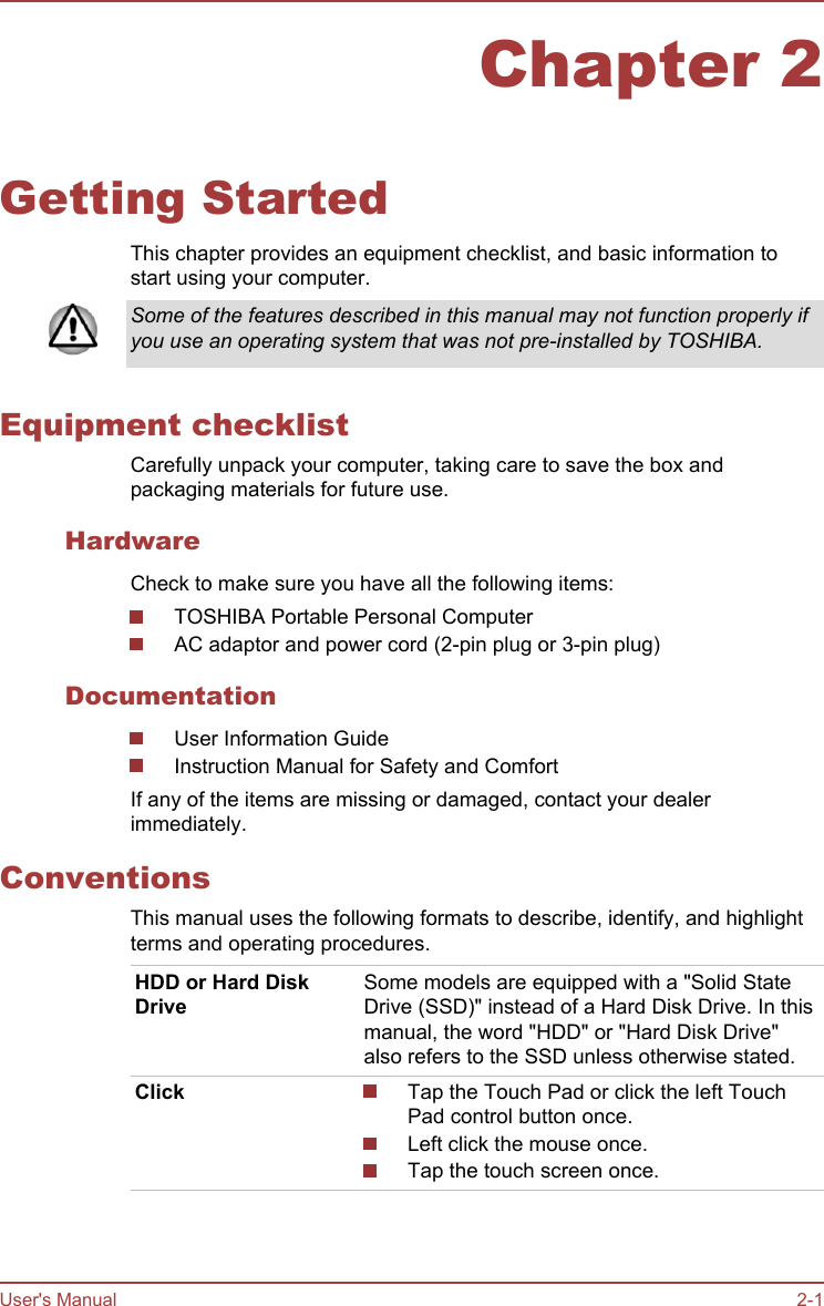 Chapter 2Getting StartedThis chapter provides an equipment checklist, and basic information tostart using your computer.Some of the features described in this manual may not function properly ifyou use an operating system that was not pre-installed by TOSHIBA.Equipment checklistCarefully unpack your computer, taking care to save the box andpackaging materials for future use.HardwareCheck to make sure you have all the following items:TOSHIBA Portable Personal ComputerAC adaptor and power cord (2-pin plug or 3-pin plug)DocumentationUser Information GuideInstruction Manual for Safety and ComfortIf any of the items are missing or damaged, contact your dealerimmediately.ConventionsThis manual uses the following formats to describe, identify, and highlightterms and operating procedures.HDD or Hard DiskDriveSome models are equipped with a &quot;Solid StateDrive (SSD)&quot; instead of a Hard Disk Drive. In thismanual, the word &quot;HDD&quot; or &quot;Hard Disk Drive&quot;also refers to the SSD unless otherwise stated.Click Tap the Touch Pad or click the left TouchPad control button once.Left click the mouse once.Tap the touch screen once.User&apos;s Manual 2-1