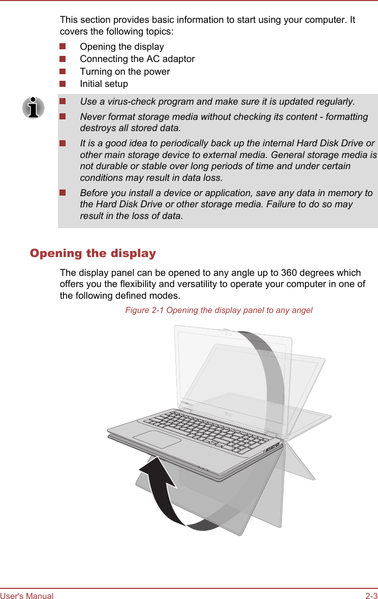 This section provides basic information to start using your computer. Itcovers the following topics:Opening the displayConnecting the AC adaptorTurning on the powerInitial setupUse a virus-check program and make sure it is updated regularly.Never format storage media without checking its content - formattingdestroys all stored data.It is a good idea to periodically back up the internal Hard Disk Drive orother main storage device to external media. General storage media isnot durable or stable over long periods of time and under certainconditions may result in data loss.Before you install a device or application, save any data in memory tothe Hard Disk Drive or other storage media. Failure to do so mayresult in the loss of data.Opening the displayThe display panel can be opened to any angle up to 360 degrees whichoffers you the flexibility and versatility to operate your computer in one ofthe following defined modes.Figure 2-1 Opening the display panel to any angelUser&apos;s Manual 2-3