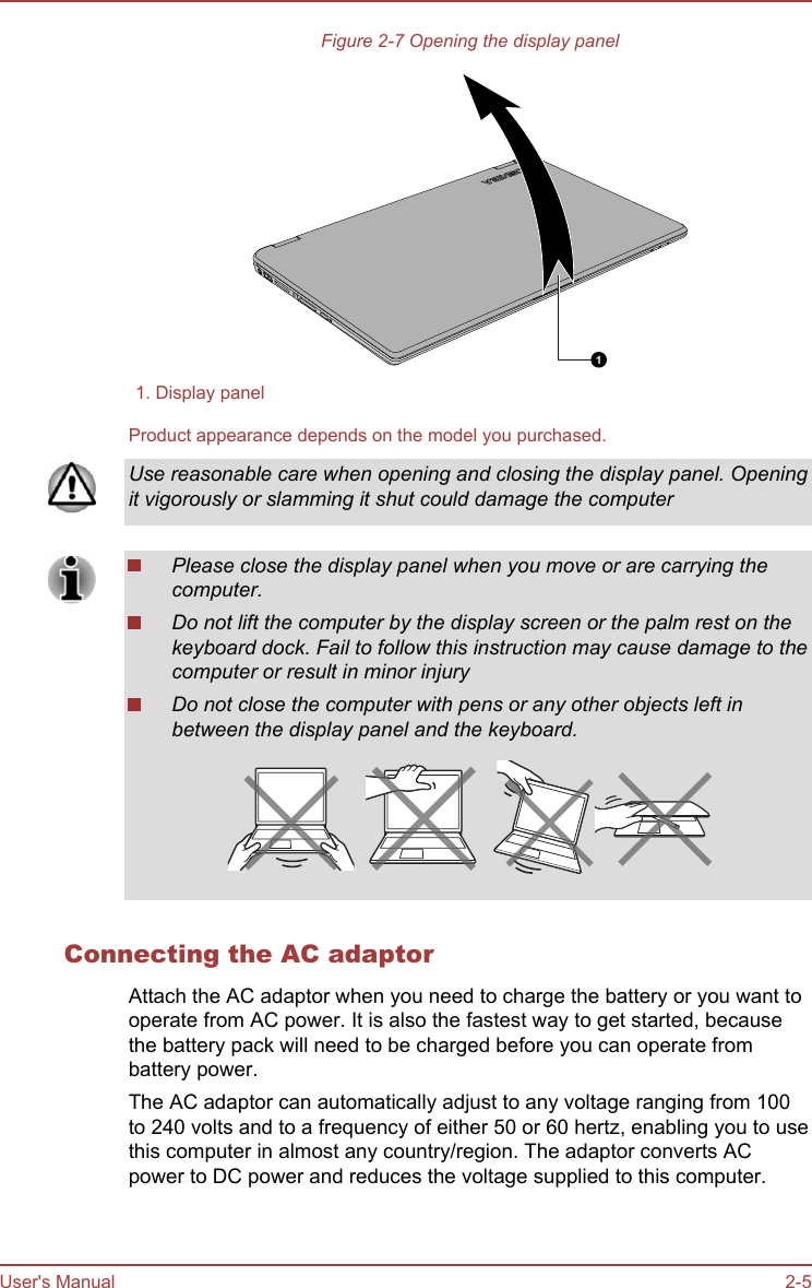 Figure 2-7 Opening the display panel11. Display panelProduct appearance depends on the model you purchased.Use reasonable care when opening and closing the display panel. Openingit vigorously or slamming it shut could damage the computerPlease close the display panel when you move or are carrying thecomputer.Do not lift the computer by the display screen or the palm rest on thekeyboard dock. Fail to follow this instruction may cause damage to thecomputer or result in minor injuryDo not close the computer with pens or any other objects left inbetween the display panel and the keyboard.Connecting the AC adaptorAttach the AC adaptor when you need to charge the battery or you want tooperate from AC power. It is also the fastest way to get started, becausethe battery pack will need to be charged before you can operate frombattery power.The AC adaptor can automatically adjust to any voltage ranging from 100to 240 volts and to a frequency of either 50 or 60 hertz, enabling you to usethis computer in almost any country/region. The adaptor converts ACpower to DC power and reduces the voltage supplied to this computer.User&apos;s Manual 2-5